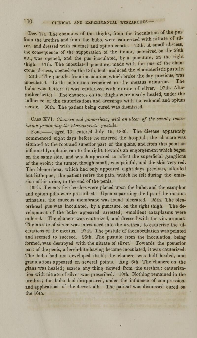 Dec. 1st. The chancres of the thighs, from the inoculation of the pus from the urethra and from the bubo, were cauterized with nitrate of sil- ver, and dressed with calomel and opium cerate. 12th. A small abscess, the consequence of the suppuration of the tumor, perceived on the 28th ult., was opened, and the pus inoculated, by a puncture, on the right thigh. 17th. The inoculated puncture, made with the pus of the chan- crous abscess, opened on the 12lh, had produced the characteristic pustule. 20th. The pustule, from inoculation, which broke the day previous, was inoculated. Little induration remained at the meatus urinarius. The bubo was better; it was cauterized with nitrate of silver. 27th. Alto- gether better. The chancres on the thighs were nearly healed, under the influence of the cauterizations and dressings with the calomel and opium cerate. 30th. The patient being cured was dismissed. Case XVI. Chancre and gonorrhoea, with an ulcer of the canal; inocv- lation producing the characteristic pustule. Fouc , aged 19, entered July 19, 1836. The disease apparently commenced eight days before he entered the hospital; the chancre was situated at the root and superior part of the glans, and from this point an inflamed lymphatic ran to the right, towards an engorgement which began on the same side, and which appeared to affect the superficial ganglions of the groin; the tumor, though small, was painful, and the skin very red. The blenorrhoea, which had only appeared eight days previous, afforded but little pus; the patient refers the pain, which he felt during the emis- sion of his urine, to the end of the penis. 20th. Twenty-five leeches were placed upon the bubo, and the camphor and opium pills were prescribed. Upon separating the lips of the meatus urinarius, the mucous membrane was found ulcerated. 25th. The blen- orrhceal pus was inoculated, by a puncture, on the right thigh. The de- velopment of the bubo appeared arrested; emollient cataplasms were ordered. The chancre was cauterized, and dressed with the vin. aromat. The nitrate of silver was introduced into the urethra, to cauterize the ul- cerations of the meatus. 27th. The pustule of the inoculation was pointed and seemed to succeed. 28th. The pustule, from the inoculation, being formed, was destroyed with the nitrate of silver. Towards the posterior part of the penis, a leech-bite having become inoculated, it was cauterized. The bubo had not developed itself; the chancre was half healed, and granulations appeared on several points. Aug. 6th. The chancre on the glans was healed; scarce any thing flowed from the urethra; cauteriza- tion with nitrate of silver was prescribed. 10th. Nothing remained in the urethra; the bubo had disappeared, under the influence of compression, and applications of the decoct, alb. The patient was dismissed cured on the 16th.