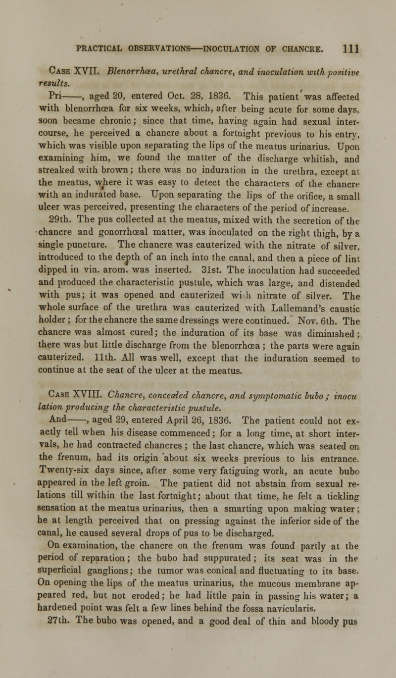 Case XVII. Blenorrhcea, urethral chancre, and inoculation with positive results. Pri , aged 20, entered Oct. 28, 1836. This patient'was affected with blenorrhcea for six weeks, which, after being acute for some days, soon became chronic; since that time, having again had sexual inter- course, he perceived a chancre about a fortnight previous to his entry, which was visible upon separating the lips of the meatus urinarius. Upon examining him, we found the matter of the discharge whitish, and streaked with brown; there was no induration in the urethra, except at the meatus, where it was easy to detect the characters of the chancre with an indurated base. Upon separating the lips of the orifice, a small ulcer was perceived, presenting the characters of the period of increase. 29th. The pus collected at the meatus, mixed with the secretion of the chancre and gonorrhoeal matter, was inoculated on the right thigh, by a single puncture. The chancre was cauterized with the nitrate of silver, introduced to the depth of an inch into the canal, and then a piece of lint dipped in vin. arom. was inserted. 31st. The inoculation had succeeded and produced the characteristic pustule, which was large, and distended with pus; it was opened and cauterized wiih nitrate of silver. The whole surface of the urethra was cauterized with Lallemand's caustic holder; for the chancre the same dressings were continued. Nov. 6th. The chancre was almost cured; the induration of its base was diminished; there was but little discharge from the blenorrhcea; the parts were again cauterized. 11th. All was well, except that the induration seemed to continue at the seat of the ulcer at the meatus. Case XVIII. Chancre, concealed chancre, and symptomatic bubo ; inocu lation producing the characteristic pustule. And , aged 29, entered April 26, 1836. The patient could not ex- actly tell when his disease commenced; for a long time, at short inter- vals, he had contracted chancres ; the last chancre, which was seated on the frenum, had its origin about six weeks previous to his entrance. Twenty-six days since, after some very fatiguing work, an acute bubo appeared in the left groin. The patient did not abstain from sexual re- lations till within the last fortnight; about that time, he felt a tickling sensation at the meatus urinarius, then a smarting upon making water ; he at length perceived that on pressing against the inferior side of the canal, he caused several drops of pus to be discharged. On examination, the chancre on the frenum was found partly at the period of reparation; the bubo had suppurated ; its seat was in the superficial ganglions; the tumor was conical and fluctuating to its base. On opening the lips of the meatus urinarius, the mucous membrane ap- peared red, but not eroded; he had little pain in passing his water; a hardened point was felt a few lines behind the fossa navicularis. 27th. The bubo was opened, and a good deal of thin and bloody pus