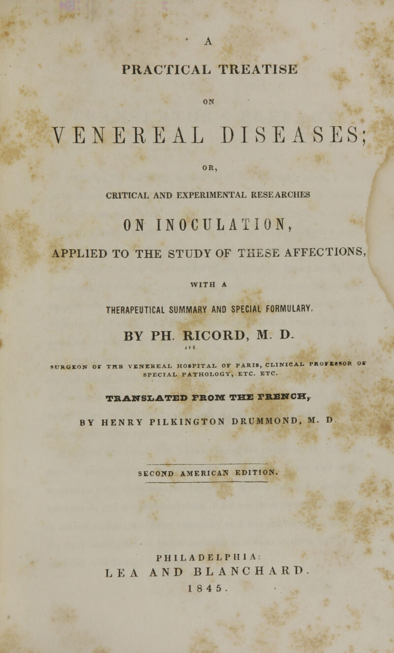 • A PRACTICAL TREATISE ON VENEREAL DISEASES; OR, CRITICAL AND EXPERIMENTAL RESEARCHES ON INOCULATION, APPLIED TO THE STUDY OF THESE AFFECTIONS, WITH A THERAPEUTICAL SUMMARY AND SPECIAL FORMULARY, BY PH. RICORD, M. D. 11 < ftlTRCIEON Or THH VENEREAL HOSPITAL OF PARIS, CLINICAL PROFESSOR OK SPECIAL PATHOLOGY, ETC. ETC. TRANSLATED FROM THE FRENCH, BY HENRY PILKINGTON DRUMMOND, M. D SECOND AMERICAN EDITION. PHILADELPHIA: LEA AND BLANCH A RD. 1845.