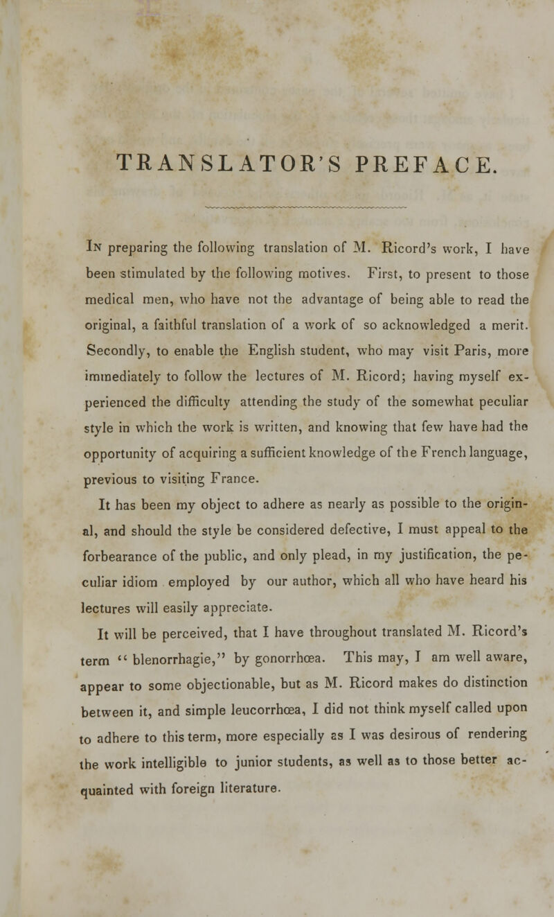 TRANSLATOR'S PREFACE. In preparing the following translation of M. Ricord's work, I have been stimulated by the following motives. First, to present to those medical men, who have not the advantage of being able to read the original, a faithful translation of a work of so acknowledged a merit. Secondly, to enable the English student, who may visit Paris, more immediately to follow the lectures of M. Ricord; having myself ex- perienced the difficulty attending the study of the somewhat peculiar style in which the work is written, and knowing that few have had the opportunity of acquiring a sufficient knowledge of the French language, previous to visiting France. It has been my object to adhere as nearly as possible to the origin- al, and should the style be considered defective, I must appeal to the forbearance of the public, and only plead, in my justification, the pe- culiar idiom employed by our author, which all who have heard his lectures will easily appreciate. It will be perceived, that I have throughout translated M. Ricord's term  blenorrhagie, by gonorrhoea. This may, I am well aware, appear to some objectionable, but as M. Ricord makes do distinction between it, and simple leucorrhcea, I did not think myself called upon to adhere to this term, more especially as I was desirous of rendering the work intelligible to junior students, as well as to those better ac- quainted with foreign literature.