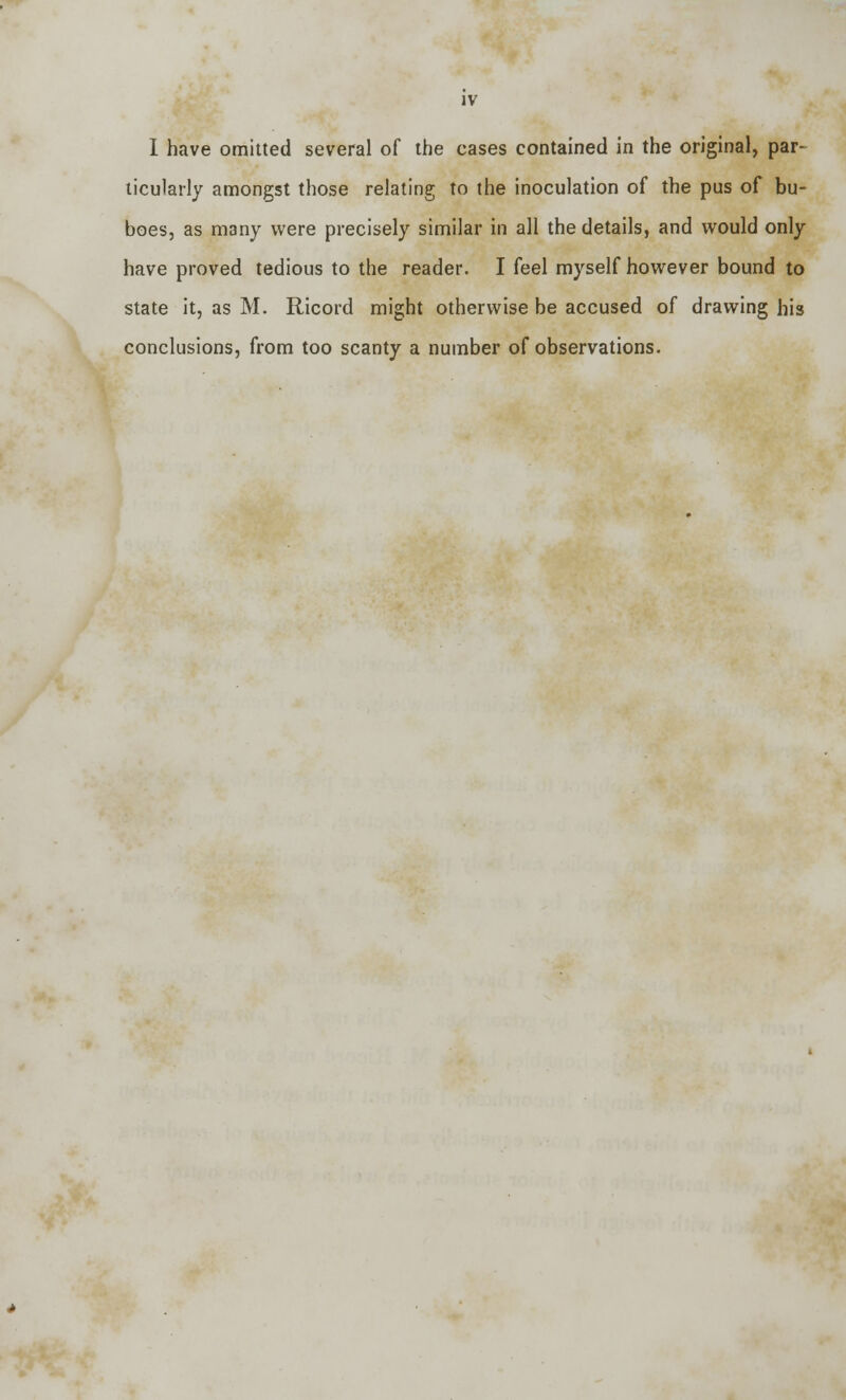 I have omitted several of the cases contained in the original, par- ticularly amongst those relating to the inoculation of the pus of bu- boes, as many were precisely similar in all the details, and would only have proved tedious to the reader. I feel myself however bound to state it, as M. Ricord might otherwise be accused of drawing his conclusions, from too scanty a number of observations-