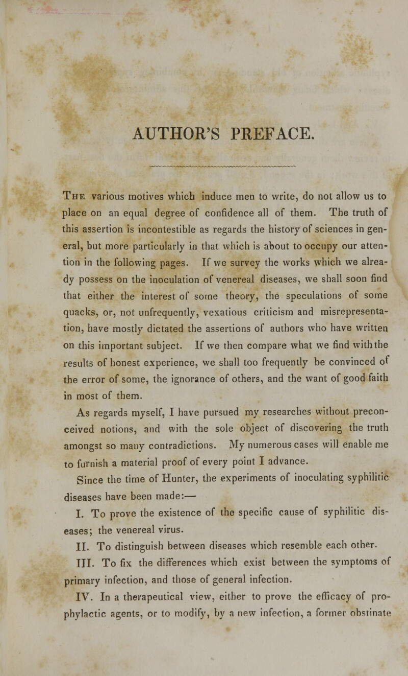 AUTHOR'S PREFACE. The various motives which induce men to write, do not allow us to place on an equal degree of confidence all of them. The truth of this assertion is incontestible as regards the history of sciences in gen- eral, but more particularly in that which is about to occupy our atten- tion in the following pages. If we survey the works which we alrea- dy possess on the inoculation of venereal diseases, we shall soon find that either the interest of some theory, the speculations of some quacks, or, not unfrequently, vexatious criticism and misrepresenta- tion, have mostly dictated the assertions of authors who have written on this important subject. If we then compare what we find with the results of honest experience, we shall too frequently be convinced of the error of some, the ignorance of others, and the want of good faith in most of them. As regards myself, I have pursued my researches without precon- ceived notions, and with the sole object of discovering the truth amongst so many contradictions. My numerous cases will enable me to furnish a material proof of every point I advance. Since the time of Hunter, the experiments of inoculating syphilitic diseases have been made:— I. To prove the existence of the specific cause of syphilitic dis- eases; the venereal virus. II. To distinguish between diseases which resemble each other. III. To fix the differences which exist between the symptoms of primary infection, and those of general infection. IV. In a therapeutical view, either to prove the efficacy of pro- phylactic agents, or to modify, by a new infection, a former obstinate