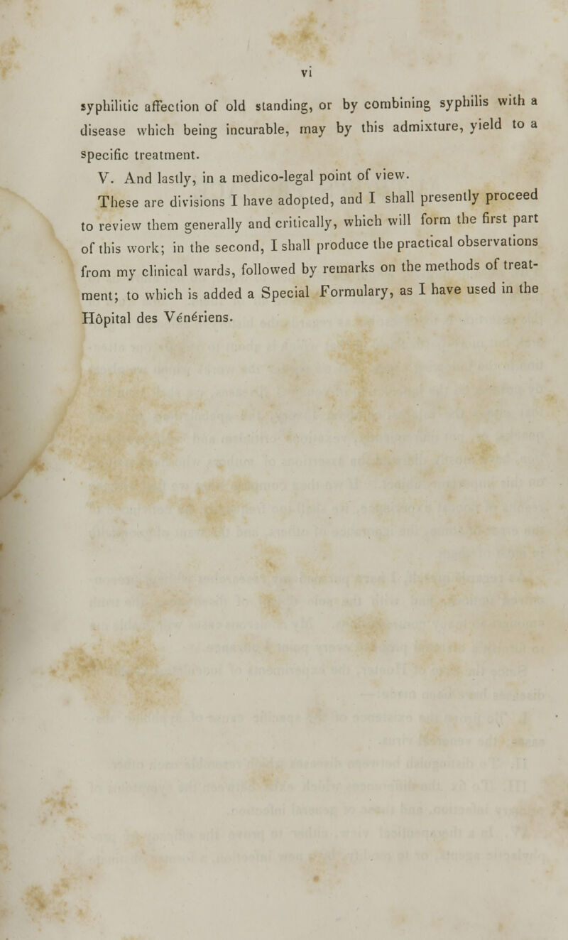 syphilitic affection of old standing, or by combining syphilis with a disease which being incurable, may by this admixture, yield to a specific treatment. V. And lastly, in a medico-legal point of view. These are divisions I have adopted, and I shall presently proceed to review them generally and critically, which will form the first part of this work; in the second, I shall produce the practical observations from my clinical wards, followed by remarks on the methods of treat- ment; to which is added a Special Formulary, as I have used in the Hdpital des Ven^riens.