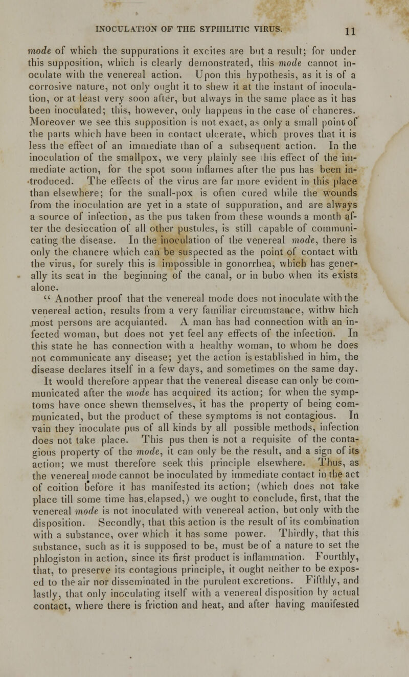 mode of which the suppurations it excites are but a result; for under this supposition, which is clearly demonstrated, this mode cannot in- oculate with the venereal action. Upon this hypothesis, as it is of a corrosive nature, not only ought it to shew it at the instant of inocula- tion, or at least very soon after, but always in the same place as it has been inoculated; this, however, only happens in the case of chancres. Moreover we see this supposition is not exact, as only a small point of the parts which have been in contact ulcerate, which proves that it is less the effect of an immediate than of a subsequent action. In the inoculation of the smallpox, we very plainly see his effect of the im- mediate action, for the spot soon inflames after the pus has been in- troduced. The effects of the virus are far more evident in this place than elsewhere; for the small-pox is often cured while the wounds from the inoculation are yet in a state of suppuration, and are always a source of infection, as the pus taken from these wounds a month af- ter the desiccation of all other pustules, is still capable of communi- cating the disease. In the inoculation of the venereal mode, there is only the chancre which can be suspected as the point of contact with the virus, for surely this is impossible in gonorrhea, which has gener- ally its seat in the beginning of the canal, or in bubo when its exists alone. '-' Another proof that the venereal mode does not inoculate with the venereal action, results from a very familiar circumstance, withw hich most persons are acquianted. A man has had connection with an in- fected woman, but does not yet feel any effects of the infection. In this state he has connection with a healthy woman, to whom he does not communicate any disease; yet the action is established in him, the disease declares itself in a few days, and sometimes on the same day. It would therefore appear that the venereal disease can only be com- municated after the mode has acquired its action; for when the symp- toms have once shewn themselves, it has the property of being com- municated, but the product of these symptoms is not contagious. In vain they inoculate pus of all kinds by all possible methods, infection does not take place. This pus then is not a requisite of the conta- gious property of the mode, it can only be the result, and a sign of its action; we must therefore seek this principle elsewhere. Thus, as the venereal mode cannot be inoculated by immediate contact in the act of coition b'efore it has manifested its action; (which does not take place till some time has.elapsed,) we ought to conclude, first, that the venereal mode is not inoculated with venereal action, but only with the disposition. Secondly, that this action is the result of its combination with a substance, over which it has some power. Thirdly, that this substance, such as it is supposed to be, must be of a nature to set the phlogiston in action, since its first product is inflammation. Fourthly, that, to preserve its contagious principle, it ought neither to be expos- ed to the air nor disseminated in the purulent excretions. Fifthly, and lastly, that only inoculating itself with a venereal disposition by actual contact, where there is friction and heat, and after having manifested