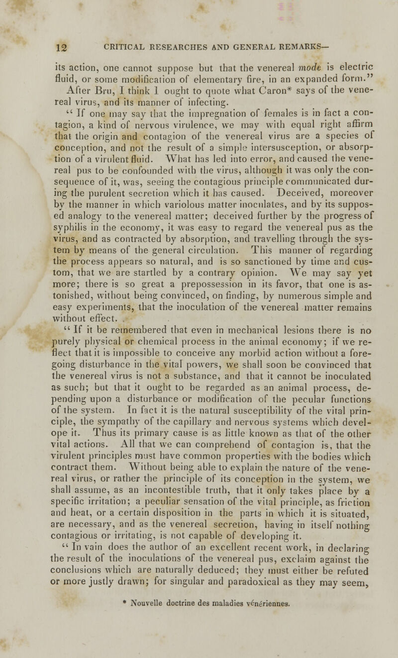 its action, one cannot suppose but that the venereal mode is electric fluid, or some modification of elementary fire, in an expanded form. After Bru, I think 1 ought to quote what Caron* says of the vene- real virus, and its manner of infecting.  If one may say that the impregnation of females is in fact a con- tagion, a kind of nervous virulence, we may with equal right affirm that the origin and contagion of the venereal virus are a species of conception, and not the result of a simple intersusception, or absorp- tion of a virulent fluid. What has led into error, and caused the vene- real pus to be confounded with the virus, although it was only the con- sequence of it, was, seeing the contagious principle communicated dur- ing the purulent secretion which it has caused. Deceived, moreover by the manner in which variolous matter inoculates, and by its suppos- ed analogy to the venereal matter; deceived further by the progress of syphilis in the economy, it was easy to regard the venereal pus as the virus, and as contracted by absorption, and travelling through the sys- tem by means of the general circulation. This manner of regarding the process appears so natural, and is so sanctioned by time and cus- tom, that we are startled by a contrary opinion. We may say yet more; there is so great a prepossession in its favor, that one is as- tonished, without being convinced, on finding, by numerous simple and easy experiments, that the inoculation of the venereal matter remains without effect. .  If it be remembered that even in mechanical lesions there is no purely physical or chemical process in the animal economy; if we re- flect that it is impossible to conceive any morbid action without a fore- going disturbance in the vital powers, we shall soon be convinced that the venereal virus is not a substance, and that it cannot be inoculated as such; but that it ought to be regarded as an animal process, de- pending upon a disturbance or modification of the pecular functions of the system. In fact it is the natural susceptibility of the vital prin- ciple, the sympathy of the capillary and nervous systems which devel- ope it. Thus its primary cause is as little known as that of the other vital actions. All that we can comprehend of contagion is, that the virulent principles must have common properties with the bodies which contract them. Without being able to explain the nature of the vene- real virus, or rather the principle of its conception in the system, we shall assume, as an inconteslible truth, that it only takes place by a specific irritation; a peculiar sensation of the vital principle, as friction and heat, or a certain disposition in the parts in which it is situated, are necessary, and as the venereal secretion, having in itself nothing contagious or irritating, is not capable of developing it.  In vain does the author of an excellent recent work, in declaring the result of the inoculations of the venereal pus, exclaim against the conclusions which are naturally deduced; they must either be refuted or more justly drawn; for singular and paradoxical as they may seem, * Nouvelle doctrine des maladies verieriennes.