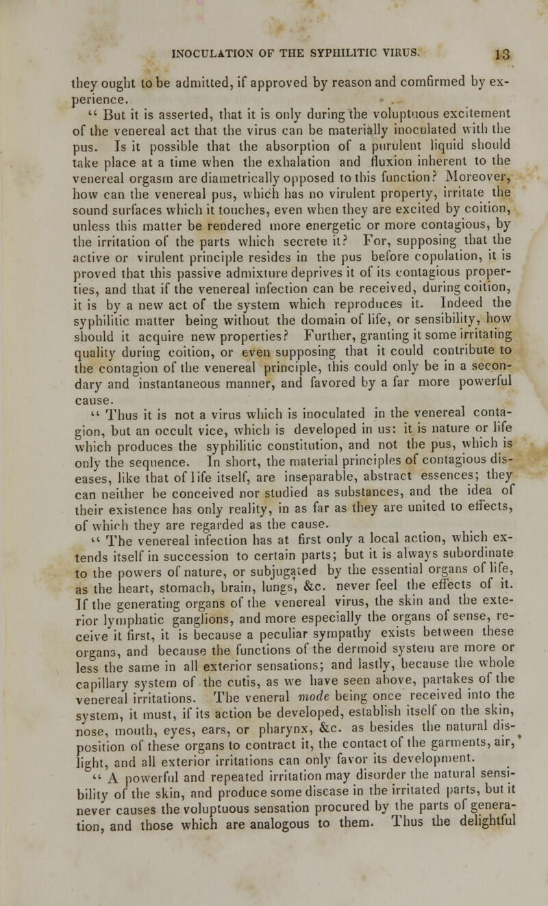 they ought to be admitted, if approved by reason and comfirmed by ex- perience.  But it is asserted, that it is only during the voluptuous excitement of the venereal act that the virus can be materially inoculated with the pus. Is it possible that the absorption of a purulent liquid should take place at a time when the exhalation and fluxion inherent to the venereal orgasm are diametrically opposed to this function? Moreover, how can the venereal pus, which has no virulent property, irritate the sound surfaces which it touches, even when they are excited by coition, unless this matter be rendered more energetic or more contagious, by the irritation of the parts which secrete it? For, supposing that the active or virulent principle resides in the pus before copulation, it is proved that this passive admixture deprives it of its contagious proper- ties, and that if the venereal infection can be received, during coition, it is by a new act of the system which reproduces it. Indeed the syphilitic matter being without the domain of life, or sensibility, how should it acquire new properties? Further, granting it some irritating quality during coition, or even supposing that it could contribute to the contagion of the venereal principle, this could only be in a secon- dary and instantaneous manner, and favored by a far more powerful cause.  Thus it is not a virus which is inoculated in the venereal conta- gion, but an occult vice, which is developed in us: it is nature or life which produces the syphilitic constitution, and not the pus, which is only the sequence. In short, the material principles of contagious dis- eases, like that of life itself, are inseparable, abstract essences; they can neither be conceived nor studied as substances, and the idea of their existence has only reality, in as far as they are united to eifects, of which they are regarded as the cause.  The venereal infection has at first only a local action, which ex- tends itself in succession to certain parts; but it is always subordinate to the powers of nature, or subjugated by the essential organs of life, as the heart, stomach, brain, lungs', &c. never feel the effects of it. If the generating organs of the venereal virus, the skin and the exte- rior lymphatic ganglions, and more especially the organs of sense, re- ceive it first, it is because a peculiar sympathy exists between these organs, and because the functions of the dermoid system are more or less the same in all exterior sensations; and lastly, because the whole capillary system of the cutis, as we have seen above, partakes of the venereal irritations. The veneral mode being once received into the system, it must, if its action be developed, establish itself on the skin, nose, mouth, eyes, ears, or pharynx, &c. as besides the natural dis-^ position of these organs to contract it, the contact of the garments, air,* light, and all exterior irritations can only favor its development.  A powerful and repeated irritation may disorder the natural sensi- bility of the skin, and produce some disease in the irritated parts, but it never causes the voluptuous sensation procured by the parts of genera- tion, and those which are analogous to them. Thus the delightful