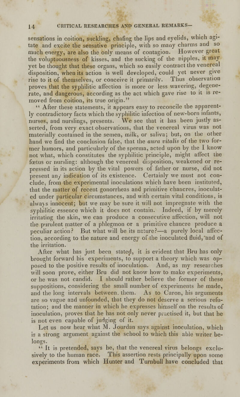 sensations in coition, suckling, chafing the lips and eyelids, which agi- tate and excite the sensative principle, with so many charms and so much energy, are also the only means of contagion. However great the voluptuousness of kisses, and the sucking of the nipples, it may yet be thought that these organs, which so easily contract the venereal disposition, when its action is well developed, could yet never give rise to it of themselves, or conceive it primarily. Thus observation proves that the syphilitic affection is more or less wavering, degene- rate, and dangerous, according as the act which gave rise to it is re- moved from coition, its true origin.  After these statements, it appears easy to reconcile the apparent- ly contradictory facts which the syphilitic infection of new-born infants, nurses, and nurslings, presents. We see that it has been justly as- serted, from very exact observations, that the venereal virus was not materially contained in the semen, milk, or saliva; but, on the other hand we find the conclusion false, that the aura vitalis of the two for- mer humors, and particularly of the sperma, acted upon by the I know not what, which constitutes the syphilitic principle, might affect the foetus or nursling: although the venereal disposition, weakened or re- pressed in its action by the vital powers of father or nurse, did not present any indication of its existence. Certainly we must not con- clude, from the experimental inoculations which have been instituted, that the matter of recent gonorrheas and primitive chancres, inoculat- ed under particular circumstances, and with certain vital conditions, is alwa\s innocent; but we may be sure it will not impregnate with the syphilitic essence which it does not contain. Indeed, if by merely irritating the skin, we can produce a consecutive affection, will not the purulent matter of a phlegmon or a primitive chancre produce a peculiar action? But what will be its nature?—a purely local affec- tion, according to the nature and energy of the inoculated fluid,'and of the irritation. After what has just been stated, it is evident that Bru has only brought forward his experiments, to support a theory which was op- posed to the positive results of inoculation. And, as my researches will soon prove, either Bru did not know how to make experiments, or he was not candid. I should rather believe the former of these suppositions, considering the small number of experiments he made, and the long intervals between, them. As to Caron, his arguments are so vague and unfounded, that they do not deserve a serious refu- tation; and the manner in which he expresses himself on the results of inoculation, proves that he has not only never practised it, but that he is not even capable of judging of it. Let us now hear what M. Jourdan says against inoculation, which is a strong argument against the school to which this able writer be- longs.  It is pretended, says he, that the venereal virus belongs exclu- sively to the human race. This assertion rests principally upon some experiments from which Hunter and Turnbull have concluded that