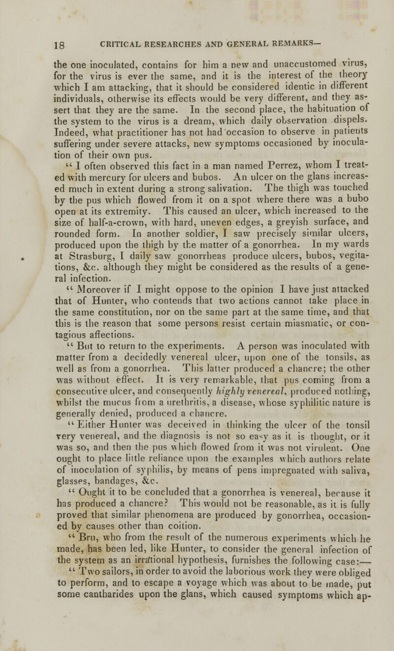 the one inoculated, contains for him a new and unaccustomed virus, for the virus is ever the same, and it is the interest of the theory which I am attacking, that it should be considered identic in different individuals, otherwise its effects would be very different, and they as- sert that they are the same. In the second place, the habituation of the system to the virus is a dream, which daily observation dispels. Indeed, what practitioner has not had occasion to observe in patients suffering under severe attacks, new symptoms occasioned by inocula- tion of their own pus.  I often observed this fact in a man named Perrez, whom I treat- ed with mercury for ulcers and bubos. An ulcer on the glans increas- ed much in extent during a strong salivation. The thigh was touched by the pus which flowed from it on a spot where there was a bubo open at its extremity. This caused an ulcer, which increased to the size of half-a-crown, with hard, uneven edges, a greyish surface, and rounded form. In another soldier, I saw precisely similar ulcers, produced upon the thigh by the matter of a gonorrhea. In my wards at Strasburg, I daily saw gonorrheas produce ulcers, bubos, vegita- tions, &c. although they might be considered as the results of a gene- ral infection.  Moreover if I might oppose to the opinion I have just attacked that of Hunter, who contends that two actions cannot take place in the same constitution, nor on the same part at the same time, and that this is the reason that some persons resist certain miasmatic, or con- tagious affections.  But to return to the experiments. A person was inoculated with matter from a decidedly venereal ulcer, upon one of the tonsils, as well as from a gonorrhea. This latier produced a chancre; the other was without effect. It is very remarkable, that pus coming from a consecutive ulcer, and consequently highly venereal, produced nothing, whilst the mucus from a urethritis, a disease, whose syphilitic nature is generally denied, produced a chancre. u Either Hunter was deceived in thinking the ulcer of the tonsil very venereal, and the diagnosis is not so ea^y as it is thought, or it was so, and then the pus which flowed from it was not virulent. One ought to place little reliance upon the examples which authors relate of inoculation of syphilis, by means of pens impregnated with saliva, glasses, bandages, &c.  Ought it to be concluded that a gonorrhea is venereal, because it has produced a chancre? This would not be reasonable, as it is fully proved that similar phenomena are produced by gonorrhea, occasion- ed by causes other than coition.  Bru, who from the result of the numerous experiments which he made, has been led, like Hunter, to consider the general infection of the system as an irrational hypothesis, furnishes the following case:—  Two sailors, in order to avoid the laborious work they were obliged to perform, and to escape a voyage which was about to be made, put some cantharides upon the glans, which caused symptoms which ap-