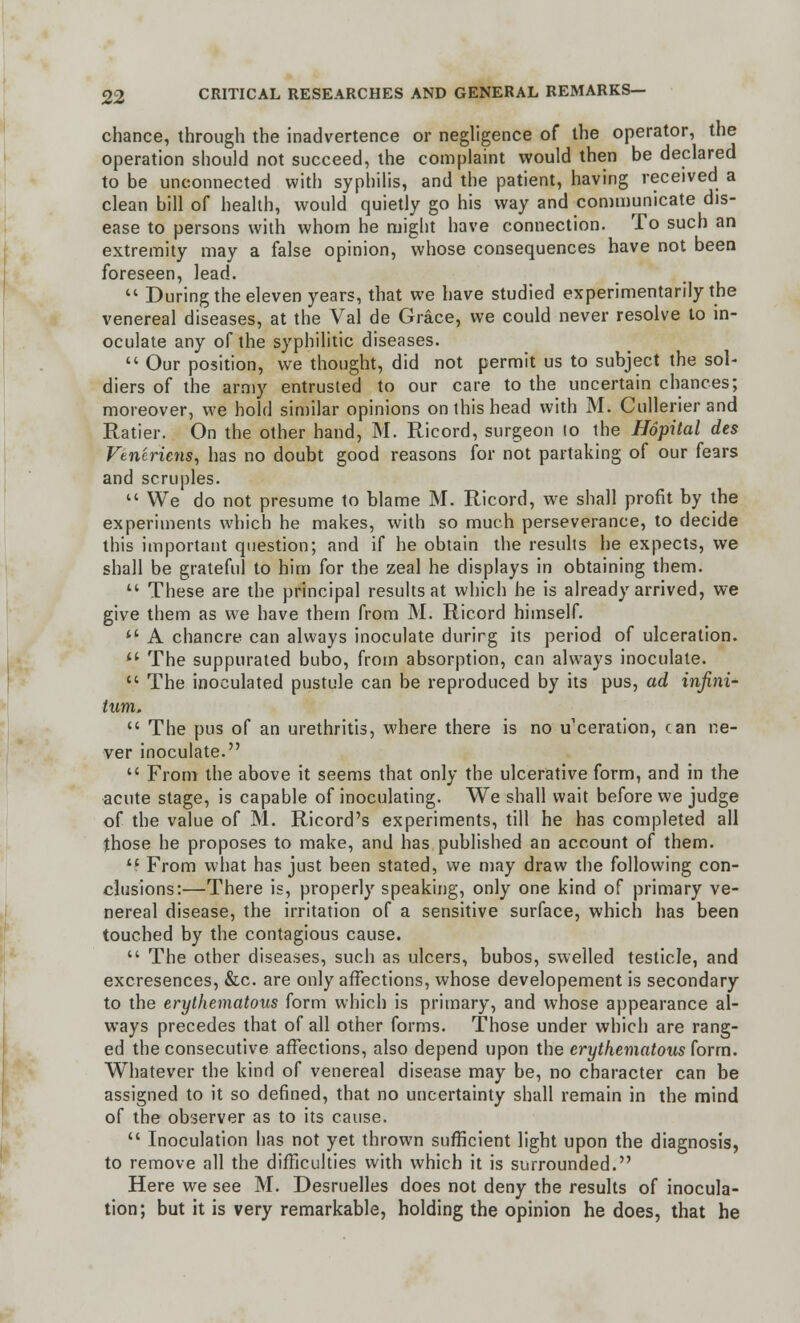 chance, through the inadvertence or negligence of the operator, the operation should not succeed, the complaint would then be declared to be unconnected with syphilis, and the patient, having received a clean bill of health, would quietly go his way and communicate dis- ease to persons with whom he might have connection. To such an extremity may a false opinion, whose consequences have not been foreseen, lead.  During the eleven years, that we have studied experimentally the venereal diseases, at the Val de Grace, we could never resolve to in- oculate any of the syphilitic diseases.  Our position, we thought, did not permit us to subject the sol- diers of the army entrusted to our care to the uncertain chances; moreover, we hold similar opinions on this head with M. Cullerierand Ratier. On the other hand, M. Ricord, surgeon lo the Hopital des Vtn'cricns, has no doubt good reasons for not partaking of our fears and scruples.  We do not presume to blame M. Ricord, we shall profit by the experiments which he makes, with so much perseverance, to decide this important question; and if he obtain the results he expects, we shall be grateful to him for the zeal he displays in obtaining them.  These are the principal results at which he is already arrived, we give them as we have them from M. Ricord himself. ** A chancre can always inoculate durirg its period of ulceration. '.' The suppurated bubo, from absorption, can always inoculate.  The inoculated pustule can be reproduced by its pus, ad infini- tum.  The pus of an urethritis, where there is no u'ceration, can ne- ver inoculate.  From the above it seems that only the ulcerative form, and in the acute stage, is capable of inoculating. We shall wait before we judge of the value of M. Ricord's experiments, till he has completed all those he proposes to make, and has published an account of them.  From what has just been stated, we may draw the following con- clusions:—There is, properly speaking, only one kind of primary ve- nereal disease, the irritation of a sensitive surface, which has been touched by the contagious cause.  The other diseases, such as ulcers, bubos, swelled testicle, and excresences, &c. are only affections, whose developement is secondary to the erythematous form which is primary, and whose appearance al- ways precedes that of all other forms. Those under which are rang- ed the consecutive affections, also depend upon the erythematous form. Whatever the kind of venereal disease may be, no character can be assigned to it so defined, that no uncertainty shall remain in the mind of the observer as to its cause.  Inoculation has not yet thrown sufficient light upon the diagnosis, to remove all the difficulties with which it is surrounded. Here we see M. Desruelles does not deny the results of inocula- tion; but it is very remarkable, holding the opinion he does, that he