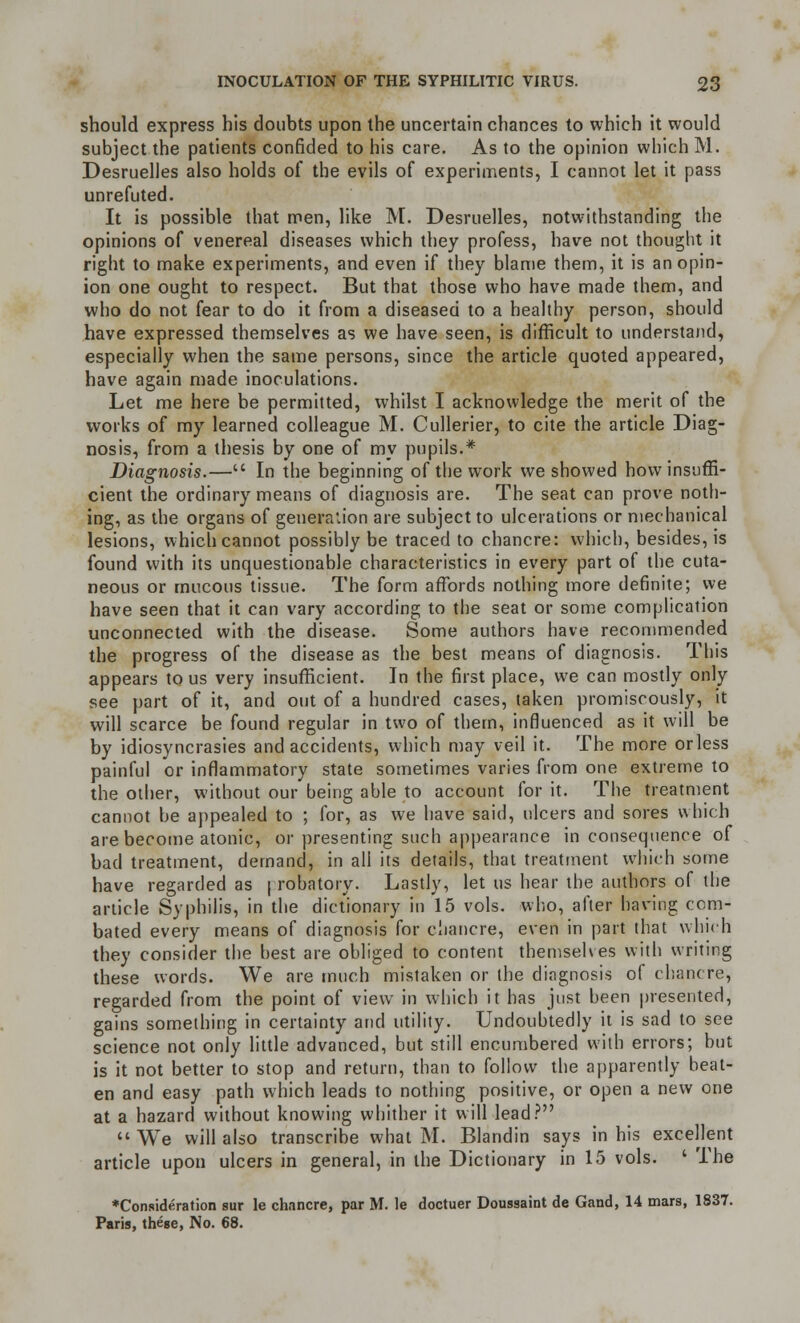 should express his doubts upon the uncertain chances to which it would subject the patients confided to his care. As to the opinion which M. Desruelles also holds of the evils of experiments, I cannot let it pass unrefuted. It is possible that men, like M. Desruelles, notwithstanding the opinions of venereal diseases which they profess, have not thought it right to make experiments, and even if they blame them, it is an opin- ion one ought to respect. But that those who have made them, and who do not fear to do it from a diseased to a healthy person, should have expressed themselves as we have seen, is difficult to understand, especially when the same persons, since the article quoted appeared, have again made inoculations. Let me here be permitted, whilst I acknowledge the merit of the works of my learned colleague M. Cullerier, to cite the article Diag- nosis, from a thesis by one of my pupils.* Diagnosis.— In the beginning of the work we showed how insuffi- cient the ordinary means of diagnosis are. The seat can prove noth- ing, as the organs of generation are subject to ulcerations or mechanical lesions, which cannot possibly be traced to chancre: which, besides, is found with its unquestionable characteristics in every part of the cuta- neous or mucous tissue. The form affords nothing more definite; we have seen that it can vary according to the seat or some complication unconnected with the disease. Some authors have recommended the progress of the disease as the best means of diagnosis. This appears to us very insufficient. In the first place, we can mostly only see part of it, and out of a hundred cases, taken promiscously, it will scarce be found regular in two of them, influenced as it will be by idiosyncrasies and accidents, which may veil it. The more or less painful or inflammatory state sometimes varies from one extreme to the other, without our being able to account for it. The treatment cannot be appealed to ; for, as we have said, ulcers and sores which are become atonic, or presenting such appearance inconsequence of bad treatment, demand, in all its details, that treatment which some have regarded as | robatory. Lastly, let us hear the authors of the article Syphilis, in the dictionary in 15 vols, who, after having com- bated every means of diagnosis for chancre, even in part that which they consider the best are obliged to content themselves with writing these words. We are much mistaken or the diagnosis of chancre, regarded from the point of view in which it has just been presented, gains something in certainty and utility. Undoubtedly it is sad to see science not only little advanced, but still encumbered with errors; but is it not better to stop and return, than to follow the apparently beat- en and easy path which leads to nothing positive, or open a new one at a hazard without knowing whither it will lead? We will also transcribe what M. Blandin says in his excellent article upon ulcers in general, in the Dictionary in 15 vols. ' The ♦Consideration sur Ie chancre, par M. le doctuer Doussaint de Gand, 14 mars, 1837. Paris, these, No. 68.