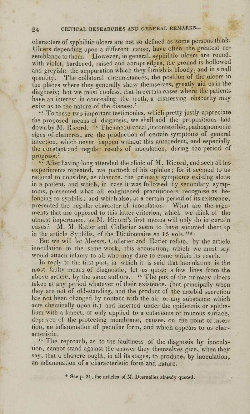 characters of syphilitic ulcers are not so defined as some persons think. Ulcers depending upon a different cause, have often the greatest re- semblance to them. However, in general, syphilitic ulcers are round, with violet, hardened, raised and abrupt edges, the ground is hollowed and greyish; the suppuration which they furnish is bloody, and in small quantity. The collateral circumstances, the position of the ulcers in the places where they generally show themselves, greatly aid us in the diagnosis; but we must confess, ihat in certain cases where the patients have an interest in concealing the truth, a distressing obscurity may exist as to the nature of the disease.'  To these two important testimonies, which pretty justly appreciate the proposed means of diagnosis, we shall add the propositions laid down by M. Rieord. ' The unequivocal,incontestible, pathognomonic signs of chancres, are the production of certain symptoms of general infection, which never happen without this antecedent, and especially the constant and regular results of inoculation, during the period of progress.'  After having long attended the clinic of M. Rieord, and seen all his experiments repeated, we partook of his opinion; for it seemed to us rational to consider, as chancre, the primary symptoms existing alo ie in a patient, and which, in case it was followed by secondary symp- toms, presented what all enlightened practitioners recognize as be- longing to syphilis; and which also, at a certain period of its existence, presented the regular character of inoculation. What are the argu- ments that are opposed to this latter criterion, which we think of the utmost importance, as M. Ricord's first means will only do in certain cases? M. M. Ratier and Cullerier seem to have summed them up in the article Syphilis, of the Dictionnaire en 15 vols.* But we will let Messrs. Cullerier and Ratier refute, by the article inoculation in the same work, this accusation, which we must say would attach infamy to all who may dare to come within its reach. In reply to the first part, in which it is said that inoculation is the most faulty means of diagnostic, let us quote a few lines from the above article, by the same authors.  The pus of the primary ulcers taken at any period whatever of their existence, (but principally when they are not of old-standing, and the product of the morbid secretion has not been changed by contact with the air or any substance which acts chemically upon it,) and inserted under the epidermis or epithe- lium with a lancet, or only applied to a cutaneous or mucous surface, deprived of the protecting membrane, causes, on the point of inser- tion, an inflammation of peculiar form, and which appears to us char- acteristic.  The reproach, as to the faultiness of the diagnosis by inocula- tion, cannot stand against the answer they themselves give, when they say, that a chancre ought, in all its stages, to produce, by inoculation, an inflammation of a characteristic form and nature. • See p. 21, the articles of M. Desruelles already quoted.