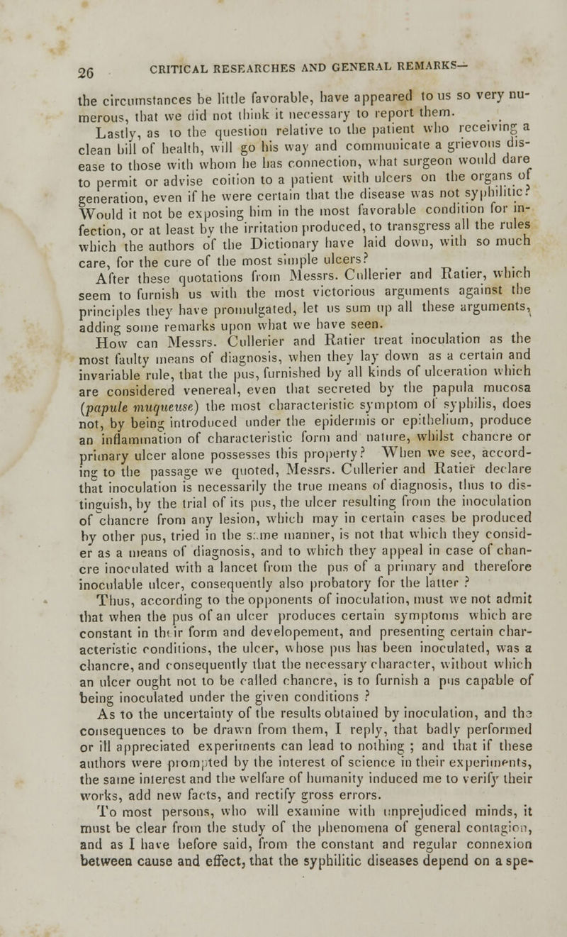 the circumstances be little favorable, have appeared to us so very nu- merous, that we did not think it necessary to report them. Lastly, as to the question relative to the patient who receiving a clean bill of health, will go his way and communicate a grievous dis- ease to those with whom he has connection, what surgeon would dare to permit or advise coition to a patient with ulcers on the organs of generation, even if he were certain that the disease was not syphilitic? Would it not be exposing him in the most favorable condition for in- fection, or at least by the irritation produced, to transgress all the rules which the authors of the Dictionary have laid down, with so much care, for the cure of the most simple ulcers? After these quotations from Messrs. Cullerier and Ratier, which seem to furnish us with the most victorious arguments against the principles they have promulgated, let us sum up all these arguments, adding some remarks upon what we have seen. How can Messrs. Cullerier and Ratier treat inoculation as the most faulty means of diagnosis, when they lay down as a certain and invariable rule, that the pus, furnished by all kinds of ulceration which are considered venereal, even that secreted by the papula mucosa (papule muqueuse) the most characteristic symptom of syphilis, does not, by being introduced under the epidermis or epithelium, produce an inflammation of characteristic form and nature, whilst chancre or primary ulcer alone possesses this property? When we see, accord- ing to the passage we quoted, Messrs. Cullerier and Ratier declare that inoculation is necessarily the true means of diagnosis, thus to dis- tinguish, by the trial of its pus, the ulcer resulting from the inoculation of chancre from any lesion, which may in certain cases be produced by other pus, tried in the s:.me manner, is not that which they consid- er as a means of diagnosis, and to which they appeal in case of chan- cre inoculated with a lancet from the pus of a primary and therefore inoculable ulcer, consequently also probatory for the latter ? Thus, according to the opponents of inoculation, must we not admit that when the pus of an ulcer produces certain symptoms which are constant in th< ir form and developement, and presenting certain char- acteristic conditions, the ulcer, whose pus has been inoculated, was a chancre, and consequently that the necessary character, without which an ulcer ought not to be called chancre, is to furnish a pus capable of being inoculated under the given conditions ? As to the uncertainty of the results obtained by inoculation, and tha consequences to be drawn from them, I reply, that badly performed or ill appreciated experiments can lead to nothing ; and that if these authors were prompted by the interest of science in their experiments, the same interest and the welfare of humanity induced me to verify their works, add new facts, and rectify gross errors. To most persons, who will examine with unprejudiced minds, it must be clear from the study of the phenomena of general contagion, and as I have before said, from the constant and regular connexion between cause and effect, that the syphilitic diseases depend on aspe-