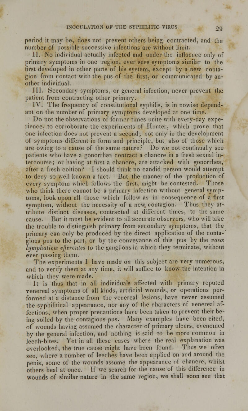 period it may be, does not prevent others being contracted, and the number of possible successive infections are without limit. II. No individual actually infected and under the influence only of primary symptoms in one region, ever sees symptoms similar to the first developed in other parts of his system, except by a new conta- gion from contact with the pus of the first, or communicated by an- other individual. III. Secondary symptoms, or general infection, never prevent the patient from contracting other primary. IV. The frequency of constitutional syphilis, is in nowise depend- ant on the number of primary symptoms developed at one time. Do not the observations of former times unite with every-day expe- rience, to corroborate the experiments of Hunter, which prove that one infection does not prevent a second; not only in the development of symptoms different in form and principle, but also of those which are owing to a cause of the same nature? Do we not continually see patients who have a gonorrhea contract a chancre in a fresh sexual in- tercourse; or having at first a chancre, are attacked with gonorrhea, after a fresh coition? I should think no candid person would attempt to deny so well known a fact. But the manner of the production of every symptom which follows the first, might be contested. Those who think there cannot be a primary infection without general symp- toms, look upon all those which follow as in consequence of a first symptom, without the necessity of a new, contagion. Thus they at- tribute distinct diseases, contracted at different times, to the same cause. But it must be evident to all accurate observers, who will take the trouble to distinguish primary from secondary symptoms, that the primary can only be produced by the direct application of the conta-' gious pus to the part, or by the conveyance of this pus by the vasaz lymphaticce efferentes to the ganglions in which they terminate, without ever passing them. The experiments I have made on this subject are very numerous, and to verify them at any time, it will suffice to know the intention in which they were made. It is thus that in all individuals affected with primary reputed venereal symptoms of all kinds, artificial wounds, or operations per- formed at a distance from the venereal lesions, have never assumed the syphilitica! appearance, nor any of the characters of venereal af- fections, when proper precautions have been taken to prevent their be- ing soiled by the contagious pus. Many examples have been cited, of wounds having assumed the character of primary ulcers, evenomed bv the general infection, and nothing is said to be more common in leech-bites. Yet in all these cases where the real explanation was overlooked, the true cause might have been found. Thus we often see, where a number of leeches have been applied on and around the penis, some of the wounds assume the appearance of chancre, whilst others heal at once. If we search for the cause of this difference in wounds of similar nature in the same region, we shall soon see that