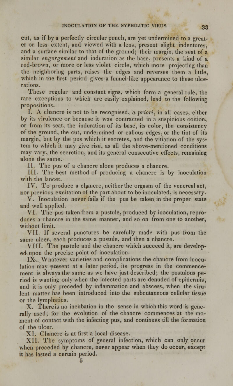 cut, as if by a perfectly circular punch, are yet undermined to a great- er or less extent, and viewed with a lens, present slight indentures, and a surface similar to that of the ground; their margin, the seat of a similar engorgement and induration as the base, presents a kind of a red-brown, or more or less violet circle, which more projecting than the neighboring parts, raises the edges and reverses them a little, which in the first period gives a funnel-like appearance to these ulce- rations. These regular and constant signs, which form a general rule, the rare exceptions to which are easily explained, lead to the following propositions. I. A chancre is not to be recognised, ft priori, in all cases, either by its virulence or because it was contracted in a suspicious coition, or from its seat, the induration of its base, its color, the consistency of the ground, the cut, undermined or callous edges, or the tint of its margin, but by the pus which it secretes, and the vitiation of the sys- tem to which it may give rise, as all the above-mentioned conditions may vary, the secretion, and its general consecutive effects, remaining alone the same. II. The pus of a chancre alone produces a chancre. III. The best method of producing a chancre is by inoculation with the lancet. IV. To produce a ch/mcre, neither the orgasm of the venereal act, nor previous excitation of the part about to be inoculated, is necessary. V. Inoculation never fails if the pus be taken in the proper state and well applied. VI. The pus taken from a pustule, produced by inoculation, repro- duces a chancre in the same manner, and so on from one to another, without limit. VII. If several punctures be carefully made with pus from the same ulcer, each produces a pustule, and then a chancre. VIII. The pustule and the chancre which succeed it, are develop- ed upon the precise point of inoculation. IXv. Whatever varieties and complications the chancre from inocu- lation may-present at a later period, its progress in the commence- ment is always the same as we have just described; the pustulous pe- riod is wanting only when the infected parts are denuded of epidermis, and it is only preceded by inflammation and abscess, when the viru- lent matter has been introduced into the subcutaneous cellular tissue or the lymphatics. X. There is no incubation in the sense in which this word is gene- rally used; for the evolution of the chancre commences at the mo- ment of contact with the infecting pus, and continues till the formation of the ulcer. XI. Chancre is at first a local disease. XII. The symptoms of general infection, which can only occur when preceded by chancre, never appear when they do occur, except it has lasted a certain period. 5