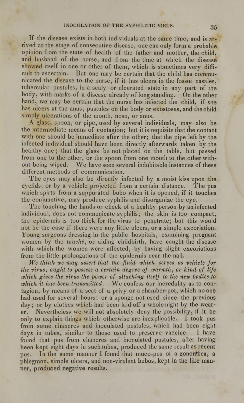 If the disease exists in both individuals at the same time, and is ar- rived at the stage of consecutive disease, one can only form a probable opinion from the state of health of the father and mother, the child, and husband of the nurse, and from the time at which the disease showed itself in one or other of them, which is sometimes very diffi- cult to ascertain. But one may be certain that the child has commu- nicated the disease to the nurse, if it has ulcers in the fossoe nasales, tubercular pustules, in a scaly or ulcerated state in any part of the body, with marks of a disease already of longstanding. On the other hand, we may be certain that the nurse has infected the child, if she has ulcers at the anus, pustules on the body or exostoses, and the child simply ulcerations of the mouth, nose, or anus. A glass, spoon, or pipe, used by several individuals, may also be the intermediate means of contagion; but it is requisite that the contact with one should be immediate after the other; that the pipe left by the infected individual should have been directly afterwards taken by the healthy one ; that the glass be not placed on the table, but passed from one to the other, or the spoon from one mouth to the other with- out being wiped. We have seen several indubitable instances of these different methods of communication. The eyes may also be directly infected by a moist kiss upon the eyelids, or by a vehicle projected from a certain distance. The pus which spirts from a suppurated bubo when it is opened, if it touches the conjunctive, may produce syphilis and disorganize the eye. The touching the hands or cheek of a healthy person by an infected individual, does not communicate syphilis; the skin is too compact, the epidermis is too thick for the virus to penetrate; but this would not be the case if there were any little ulcers, or a simple excoriation. Young surgeons dressing in the public hospitals, examining pregnant women by the touche, or aiding childbirth, have caught the disease with which the women were affected, by having slight excoriations from the little prolongations of the epidermis near the nail. We think we may assert that the fluid which serves as vehicle for the virus, ought to possess a certain degree of warmth, or kind of life which gives the virus the power of attaching itself to the neio bodies to which it has been transmitted. We confess our incredulity as to con- tagion, by means of a seat of a privy or a chamber-pot, which no one had used for several hours; or a sponge not used since the previous day; or by clothes which had been laid off a whole night by the wear- er. Nevertheless we will not absolutely deny the possibility, if it be only to explain things which otherwise are inexplicable. I took pus from some chancres and inoculated pustules, which had been eight days in tubes, similar to those used to preserve vaccine. I have found that pus from chancres and inoculated pustules, after having been kept eight days in such tubes, produced the same result as recent pus. In the same manner I found that muco-pus of a gonorfhea, a phlegmon, simple ulcers, and non-virubnt bubos, kept in the like man- ner, produced negative results.