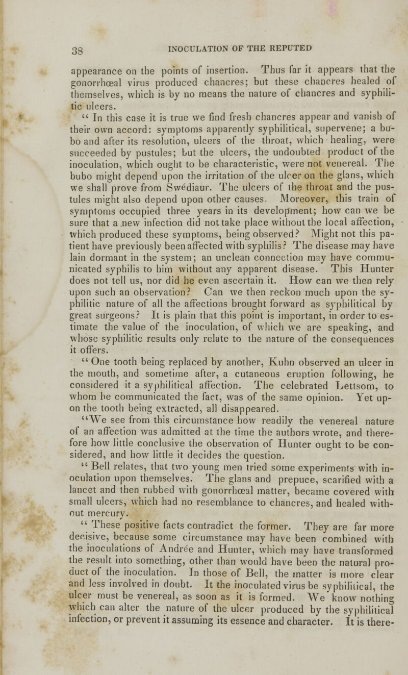 appearance on the points of insertion. Thus far it appears that the gonorrheal virus produced chancres; but these chancres healed of themselves, which is by no means the nature of chancres and syphili- tic ulcers.  In this case it is true we find fresh chancres appear and vanish of their own accord: symptoms apparently syphilitica!, supervene; a bu- bo and after its resolution, ulcers of the throat, which healing, were succeeded by pustules; but the ulcers, the undoubted product of the inoculation, which ought to be characteristic, were not venereal. The bubo might depend upon the irritation of the ulcer on the glans, which we shall prove from Swediaur. The ulcers of the throat and the pus- tules might also depend upon other causes, Moreover, this train of symptoms occupied three years in its development; bow can we be sure that a new infection did not take place without the local affection, which produced these symptoms, being observed? Might not this pa- tient have previously been affected with syphilis? The disease may have lain dormant in the system; an unclean connection may have commu- nicated syphilis to him without any apparent disease. This Hunter does not tell us, nor did he even ascertain it. How can we then rely upon such an observation? Can we then reckon much upon the sy- philitic nature of all the affections brought forward as syphilitical by great surgeons? It is plain that this point is important, in order to es- timate the value of the inoculation, of which we are speaking, and whose syphilitic results only relate to the nature of the consequences it offers.  One tooth being replaced by another, Kuhn observed an ulcer in the mouth, and sometime after, a cutaneous eruption following, he considered it a syphilitical affection. The celebrated Lettsom, to whom he communicated the fact, was of the same opinion. Yet up- on the tooth being extracted, all disappeared. We see from this circumstance how readily the venereal nature of an affection was admitted at the time the authors wrote, and there- fore how little conclusive the observation of Hunter ought to be con- sidered, and how little it decides the question.  Bell relates, that two young men tried some experiments with in- oculation upon themselves. The glans and prepuce, scarified with a lancet and then rubbed with gonorrheal matter, became covered with small ulcers, which had no resemblance to chancres, and healed with- out mercury.  These positive facts contradict the former. They are far more derisive, because some circumstance may have been combined with the inoculations of Andree and Hunter, which may have transformed the result into something, other than would have been the natural pro- duct of the inoculation. In those of Bell, the matter is more clear and less involved in doubt. It the inoculated virus be syphilitical, the ulcer must be venereal, as soon as it is formed. We know nothing which can alter the nature of the ulcer produced by the syphilitical infection, or prevent it assuming its essence and character. It is there-