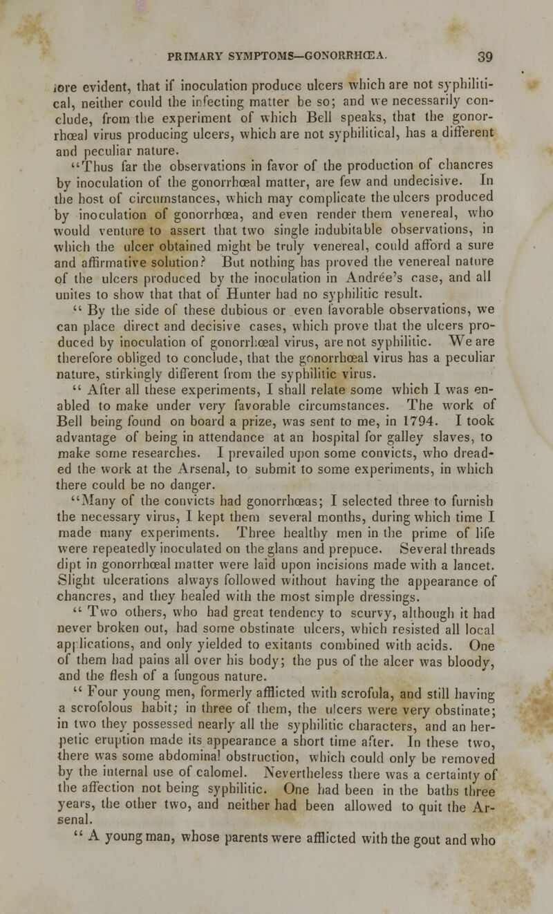 iore evident, that if inoculation produce ulcers which are not syphiliti- ca], neither could the infecting matter be so; and we necessarily con- clude, from the experiment of which Bell speaks, that the gonor- rhoea! virus producing ulcers, which are not syphilitica!, has a different and peculiar nature. Thus far the observations in favor of the production of chancres by inoculation of the gonorrhoeal matter, are few and undecisive. In the host of circumstances, which may complicate the ulcers produced by inoculation of gonorrhoea, and even render them venereal, who would venture to assert that two single indubitable observations, in which the ulcer obtained might be truly venereal, could afford a sure and affirmative solution? But nothing has proved the venereal nature of the ulcers produced by the inoculation in Andree's case, and all unites to show that that of Hunter had no syphilitic result.  Bv the side of these dubious or even favorable observations, we can place direct and decisive cases, which prove that the ulcers pro- duced by inoculation of gonorrhoeal virus, are not syphilitic. We are therefore obliged to conclude, that the gonorrhoeal virus has a peculiar nature, stirkingly different from the syphilitic virus.  After all these experiments, I shall relate some which I was en- abled to make under very favorable circumstances. The work of Bell being found on board a prize, was sent to me, in 1794. I took advantage of being in attendance at an hospital for galley slaves, to make some researches. I prevailed upon some convicts, who dread- ed the work at the Arsenal, to submit to some experiments, in which there could be no danger. Many of the convicts had gonorrhoeas; I selected three to furnish the necessary virus, I kept them several months, during which time I made many experiments. Three healthy men in the prime of life were repeatedly inoculated on the glans and prepuce. Several threads dipt in gonorrhoeal matter were laid upon incisions made with a lancet. Slight ulcerations always followed without having the appearance of chancres, and they healed with the most simple dressings.  Two others, who had great tendency to scurvy, although it had never broken out, bad some obstinate ulcers, which resisted all local applications, and only yielded to exitants combined with acids. One of them had pains all over his body; the pus of the alcer was bloody, and the flesh of a fungous nature.  Four young men, formerly afflicted with scrofula, and still having a scrofolous habit; in three of them, the ulcers were very obstinate; in two they possessed nearly all the syphilitic characters, and an her- petic eruption made its appearance a short time after. In these two, there was some abdominal obstruction, which could only be removed by the internal use of calomel. Nevertheless there was a certainty of the affection not being syphilitic. One had been in the baths three years, the other two, and neither had been allowed to quit the Ar- senal.  A young man, whose parents were afflicted with the gout and who