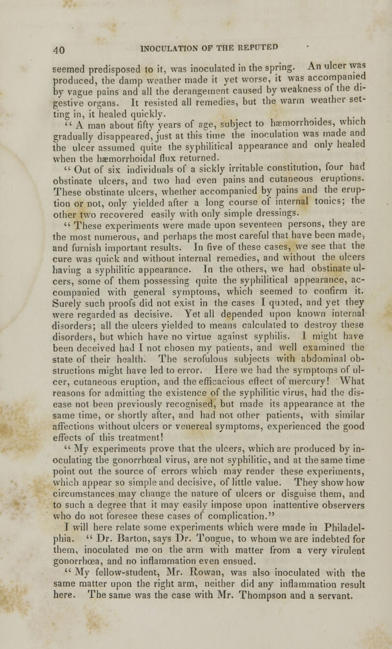 seemed predisposed to it, was inoculated in the spring. An ulcer was produced, the damp weather made it yet worse, it was accompanied by vague pains and all the derangement caused by weakness of the di- gestive organs. It resisted all remedies, but the warm weather set- ting in, it healed quickly. «Aman about fifty years of age, subject to haemorrhoides, which gradually disappeared, just at this time the inoculation was made and the ulcer assumed quite the syphilitica! appearance and only healed when the hemorrhoidal flux returned.  Out of six individuals of a sickly irritable constitution, four had obstinate ulcers, and two had even pains and cutaneous eruptions. These obstinate ulcers, whether accompanied by pains and the erup- tion or not, only yielded after a long course of internal tonics; the other two recovered easily with only simple dressings.  These experiments were made upon seventeen persons, they are the most numerous, and perhaps the most careful that have been made, and furnish important results. In five of these cases, we see that the cure was quick and without internal remedies, and without the ulcers having a syphilitic appearance. In the others, we had obstinate ul- cers, some of them possessing quite the syphilitica! appearance, ac- companied with general symptoms, which seemed to confirm it. Surely such proofs did not exist in the cases I quoted, and yet they were regarded as decisive. Yet all depended upon known internal disorders; all the ulcers yielded to means calculated to destroy these disorders, but which have no virtue against syphilis. 1 might have been deceived had I not chosen my patients, and well examined the state of their health. The scrofulous subjects with abdominal ob- structions might have led to error. Here we had the symptoms of ul- cer, cutaneous eruption, and the efficacious effect of mercury! What reasons for admitting the existence of the syphilitic virus, had the dis- ease not been previously recognised, but made its appearance at the same time, or shortly after, and had not other patients, with similar affections without ulcers or venereal symptoms, experienced the good effects of this treatment!  My experiments prove that the ulcers, which are produced by in- oculating the gonorrhoeal virus, are not syphilitic, and at the same time point out the source of errors which may render these experiments, which appear so simple and decisive, of little value. They show how circumstances may change the nature of ulcers or disguise them, and to such a degree that it may easily impose upon inattentive observers who do not foresee these cases of complication. I will here relate some experiments which were made in Philadel- phia.  Dr. Barton, says Dr. Tongue, to whom we are indebted for them, inoculated me on the arm with matter from a very virulent gonorrhoea, and no inflammation even ensued.  My fellow-student, Mr. Rowan, was also inoculated with the same matter upon the right arm, neither did any inflammation result here. The same was the case with Mr. Thompson and a servant.