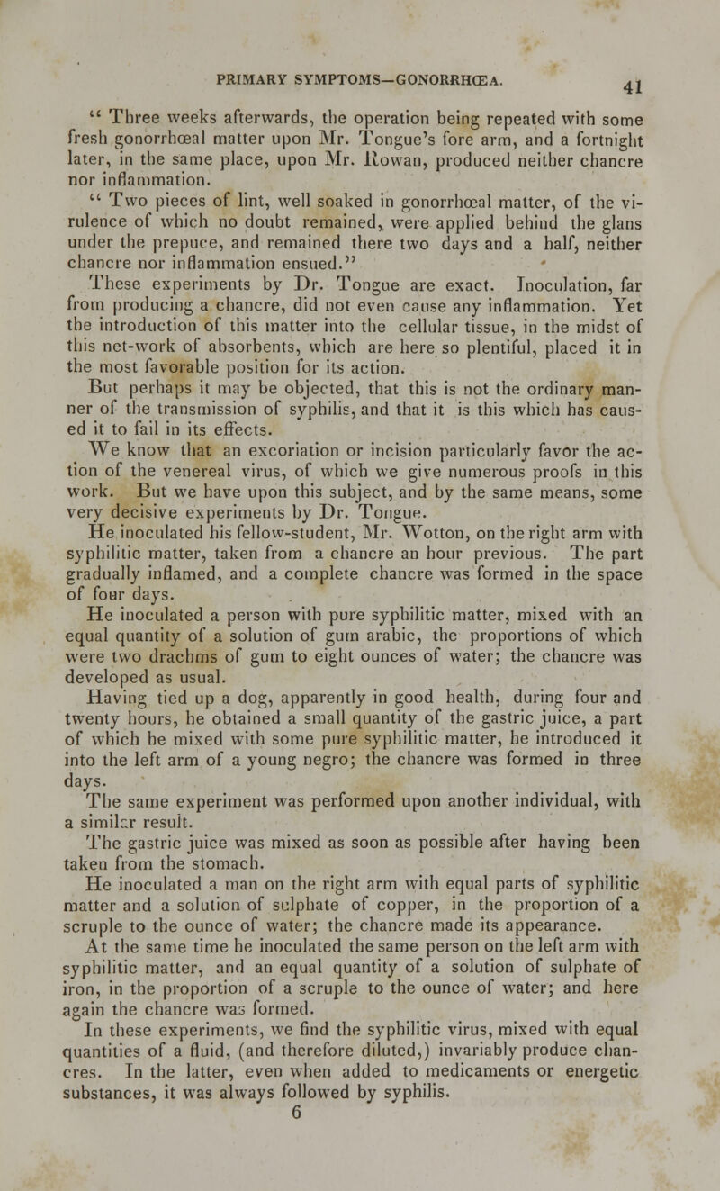  Three weeks afterwards, the operation being repeated with some fresh gonorrhoeal matter upon Mr. Tongue's fore arm, and a fortnight later, in the same place, upon Mr. Rowan, produced neither chancre nor inflammation.  Two pieces of lint, well soaked in gonorrhoeal matter, of the vi- rulence of which no doubt remained,, were applied behind the glans under the prepuce, and remained there two days and a half, neither chancre nor inflammation ensued. These experiments by Dr. Tongue are exact. Inoculation, far from producing a chancre, did not even cause any inflammation. Yet the introduction of this matter into the cellular tissue, in the midst of this net-work of absorbents, which are here so plentiful, placed it in the most favorable position for its action. But perhaps it may be objected, that this is not the ordinary man- ner of the transmission of syphilis, and that it is this which has caus- ed it to fail in its effects. We know that an excoriation or incision particularly favor the ac- tion of the venereal virus, of which we give numerous proofs in this work. But we have upon this subject, and by the same means, some very decisive experiments by Dr. Tongue. He inoculated bis fellow-student, Mr. Wotton, on the right arm with syphilitic matter, taken from a chancre an hour previous. The part gradually inflamed, and a complete chancre was formed in the space of four days. He inoculated a person with pure syphilitic matter, mixed with an equal quantity of a solution of gum arabic, the proportions of which were two drachms of gum to eight ounces of water; the chancre was developed as usual. Having tied up a dog, apparently in good health, during four and twenty hours, he obtained a small quantity of the gastric juice, a part of which he mixed with some pure syphilitic matter, he introduced it into the left arm of a young negro; the chancre was formed in three days. The same experiment was performed upon another individual, with a simikr result. The gastric juice was mixed as soon as possible after having been taken from the stomach. He inoculated a man on the right arm with equal parts of syphilitic matter and a solution of sulphate of copper, in the proportion of a scruple to the ounce of water; the chancre made its appearance. At the same time he inoculated the same person on the left arm with syphilitic matter, and an equal quantity of a solution of sulphate of iron, in the proportion of a scruple to the ounce of water; and here again the chancre was formed. In these experiments, we find the syphilitic virus, mixed with equal quantities of a fluid, (and therefore diluted,) invariably produce chan- cres. In the latter, even when added to medicaments or energetic substances, it was always followed by syphilis. 6