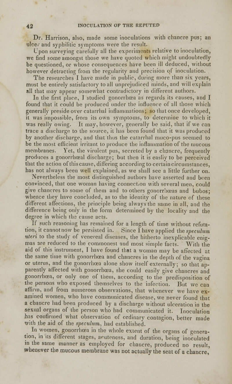 Dr. Harrison, also, made some inoculations with chancre pus; an ulcer and syphilitic symptoms were the result. Upon surveying carefully all the experiments relative to inoculation, we find some amongst those we have quoted which might undoubtedly be questioned, or whose consequences have been ill deduced, without however detracting from the regularity and precision of inoculation. The researches I have made in public, during more than six years, must be entirely satisfactory to all unprejudiced minds, and will explain all that may appear somewhat contradictory in different authors. In the first place, T studied gonorrhoea as regards its causes, and I found that it could be produced under the influence of all those which generally preside over catarrhal inflammations; so that once developed, it was impossible, from its own symptoms, to determine to which it was really owing. It may, however, generally be said, that if we can trace a discharge to the source, it has been found that it was produced by another discharge, and that thus the catarrhal muco-pus seemed to be the most efficient irritant to produce the inflammation of the mucous membranes. Yet, the virulent pus, secreted by a chancre, frequently produces a gonorrhoeal discharge; but then it is easliy to be perceived that the action of this cause, differing according to certain circumstances, has not always been well explained, as we shall see a little further on. Nevertheless the most distinguished authors have asserted and been convinced, that one woman having connection with several men, could give chancres to some of them and toothers gonorrhoeas and bubos; whence they have concluded, as to the identity of the nature of these different affections, the principle being always the same in all, and the difference being only in the form determined by the locality and the degree in which the cause acts. If such reasoning has remained for a length of time without refuta- tion, it cannot now be persisted in. Since 1 have applied the speculum uteri to the study of venereal diseases, the hitherto inexplicable enig- mas are reduced to the commonest and most simple facts. With the aid of this instrument, I have found that a woman may be affected at the same time with gonorrhoea and chancres in the depth of the vagina or uterus, and the gonorrhoea alone show itself externally; so that ap- parently affected with gonorrhoea, she could easily give chancres and gonorrhoea, or only one of them, according to the predisposition of the persons who exposed themselves to the infection. But we can affirm, and from numerous observations, that whenever we have ex- amined women, who have communicated disease, we never found that a chancre had been produced by a discharge without ulceration in the sexual organs of the person who had communicated it. Inoculation has confirmed what observation of ordinary contagion, better made with the aid of the speculum, had established. In women, gonorrhoea in the whole extent of the organs of genera- tion, in its different stages, acuteness, and duration, being inoculated in the same manner as employed for chancre, produced no result, whenever the raucous membrane was not actually the seat of a chancre,