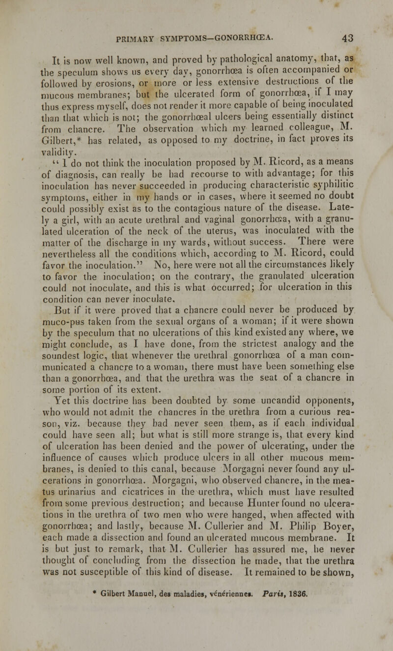 It is now well known, and proved by pathological anatomy, that, as the speculum shows us every day, gonorrhoea is often accompanied or followed by erosions, or more or less extensive destructions of the mucous membranes; but the ulcerated form of gonorrhoea, if I may thus express myself, does not render it more capable of being inoculated than that which is not; the gonorrhoeal ulcers being essentially distinct from chancre. The observation which my learned colleague, M. Gilbert,* has related, as opposed to my doctrine, in fact proves its validity.  1 do not think the inoculation proposed by M. Ricord, as a means of diagnosis, can really be had recourse to with advantage; for this inoculation has never succeeded in producing characteristic syphilitic symptoms, either in my hands or in cases, where it seemed no doubt could possibly exist as to the contagious nature of the disease. Late- ly a girl, with an acute urethral and vaginal gonorrhoea, with a granu- lated ulceration of the neck of the uterus, was inoculated with the matter of the discharge in my wards, without success. There were nevertheless all the conditions which, according to M. Ricord, could favor the inoculation. No, here were not all the circumstances likely to favor the inoculation; on the contrary, the granulated ulceration could not inoculate, and this is what occurred; for ulceration in this condition can never inoculate. But if it were proved that a chancre could never be produced by muco-pus taken from the sexual organs of a woman; if it were shown by the speculum that no ulcerations of this kind existed any where, we might conclude, as I have done, from the strictest analogy and the soundest logic, that whenever the urethral gonorrhoea of a man com- municated a chancre to a woman, there must have been something else than a gonorrhoea, and that the urethra was the seat of a chancre in some portion of its extent. Yet this doctrine lias been doubted by some uncandid opponents, who would not admit the chancres in the urethra from a curious rea- son, viz. because they bad never seen them, as if each individual could have seen all; but what is still more strange is, that every kind of ulceration has been denied and the power of ulcerating, under the influence of causes which produce ulcers in all other mucous mem- branes, is denied to this canal, because Morgagni never found any ul- cerations in gonorrhoea. Morgagni, who observed chancre, in the mea- tus urinarius and cicatrices in the urethra, which must have resulted from some previous destruction; and because Hunter found no ulcera- tions in the urethra of two men who were hanged, when affected with gonorrhoea; and lastly, because M. Cullerier and M. Philip Boyer, each made a dissection and found an ulcerated mucous membrane. It is but just to remark, that M. Cullerier has assured me, he never thought of concluding from the dissection he made, that the urethra was not susceptible of this kind of disease. It remained to be shown, * Gilbert Manuel, des maladies, veneriennei. Paris, 1836.