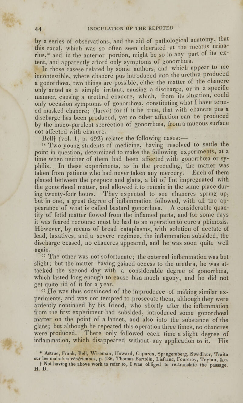 by a series of observations, and the aid of pathological anatomy, that this canal, which was so often seen ulcerated at the meatus unna- rius,* and in the anterior portion, might be so in any part of its ex- tent, and apparently afford only symptoms of gonorrhoea. In those casese related by some authors, and which appear to me incontestible, where chancre pus introduced into the urethra produced a gonorrhoea, two things are possible, either the matter of the chancre only acted as a simple irritant, causing a discharge, or in a specific manner, causing a urethral chancre, which, from its situation, could only occasion symptoms of gonorrhoea, constituting what I have term- ed masked chancre; (larve) for if it be true, that with chancre pus a discharge has been produced, yet no other affection can be produced by the muco-purulent secrection of gonorrhoea, from a mucous surface not affected with chancre. Bellf (vol. 1, p. 492) relates the following cases:—  Two young students cf medicine, having resolved to settle the point in question, determined to make the following experiments, at a time when neither of them had been affected with gonorrhoea or sy- philis. In these experiments, as in the preceding, the matter was taken from patients who had never taken any mercury. Each of them placed between the prepuce and glans, a bit of lint impregnated with the gonorrhoeal matter, and allowed it to remain in the same place dur- ing twenty-four hours. They expected to see chancres spring up, but in one, a great degree of inflammation followed, with all the ap- pearance of what is called bastard gonorrhoea. A considerable quan- tity of fetid matter flowed from the inflamed parts, and for some days it was feared recourse must be had to an operation to cure a phimosis. However, by means of bread cataplasms, with solution of acetate of lead, laxatives, and, a severe regimen, the inflammation subsided, the discharge ceased, no chancres appeared, and he was soon quite well again.  The other was not so fortunate; the external inflammation was but slight; but the matter having gained access to the urethra, he was at- tacked the second day with a considerable degree of gonorrhoea, which lasted long enough to cause him much agony, and he did not get quite rid of it for a )ear.  He was thus convinced of the imprudence of making similar ex- periments, and was not tempted to prosecute them, although they were ardently continued by his friend, who shortly after the inflammation from the first experiment had subsided, introduced some gonorrhoeal matter on the point of a lancet, and also into the substance of the glans; but although he repeated this operation three times, no chancres were produced. There only followed each time a slight degree of inflammation, which disappeared without any application to it. His * Astruc, Frank, Bell, Wiseman, Howard, Capuron, Spnngemberg, Swe'diaur, Traite sur les maladies veneriennes, p. 136, Thomas Bartolin, Lisfranc, Fourcroy, Teytau, &c. t Not having the above work to refer to, I was obliged to re-translate the passage. H. D. v 6