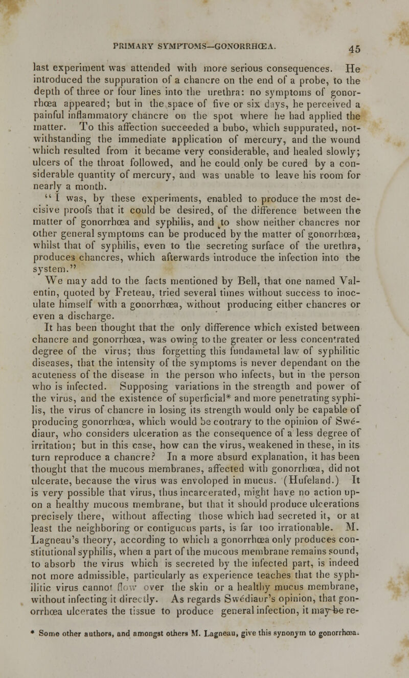 last experiment was attended with more serious consequences. He introduced the suppuration of a chancre on the end of a probe, to the depth of three or four lines into the urethra: no symptoms of gonor- rhoea appeared; but in the space of five or six days, he perceived a painful inflammatory chancre on the spot where he had applied the matter. To this affection succeeded a bubo, which suppurated, not- withstanding the immediate application of mercury, and the wound which resulted from it became very considerable, and healed slowly; ulcers of the throat followed, and he could only be cured by a con- siderable quantity of mercury, and was unable to leave his room for nearly a month. '* I was, by these experiments, enabled to produce the most de- cisive proofs that it could be desired, of the difference between the matter of gonorrhoea and syphilis, and .to show neither chancres nor other general symptoms can be produced by the matter of gonorrhoea, whilst that of syphilis, even to the secreting surface of the urethra, produces chancres, which afterwards introduce the infection into the system. We may add to the facts mentioned by Bell, that one named Val- entin, quoted by Freteau, tried several times without success to inoc- ulate himself with a gonorrhoea, without producing either chancres or even a discharge. It has been thought that the only difference which existed between chancre and gonorrhoea, was owing to the greater or less concentrated degree of the virus; thus forgetting this fundainetal law of syphilitic diseases, that the intensity of the symptoms is never dependant on the acuteness of the disease in the person who infects, but in the person who is infected. Supposing variations in the strength and power of the virus, and the existence of superficial* and more penetrating syphi- lis, the virus of chancre in losing its strength would only be capable of producing gonorrhoea, which would be contrary to the opinion of Swe- diaur, who considers ulceration as the consequence of a less degree of irritation; but in this case, how can the virus, weakened in these, in its turn reproduce a chancre? In a more absurd explanation, it has been thought that the mucous membranes, affected with gonorrhoea, did not ulcerate, because the virus was envoloped in mucus. (Hufeland.) It is very possible that virus, thus incarcerated, might have no action up- on a healthy mucous membrane, but that it should produce ulcerations precisely there, without affecting those which had secreted it, or at least the neighboring or contiguous parts, is far too irrationable. M. Lagneau's theory, according to which a gonorrhoea only produces con- stitutional syphilis, when a part of the mucous membrane remains sound, to absorb the virus which is secreted by the infected part, is indeed not more admissible, particularly as experience teaches that the syph- ilitic virus cannot flow over the skin or a healthy mucus membrane, without infecting it directly. As regards Svvediaur's opinion, that gon- orrhoea ulcerates the tissue to produce general infection, it may-fee re- * Some other authors, and amongst others M. Lagneau, give this synonym to gonorrhoea.