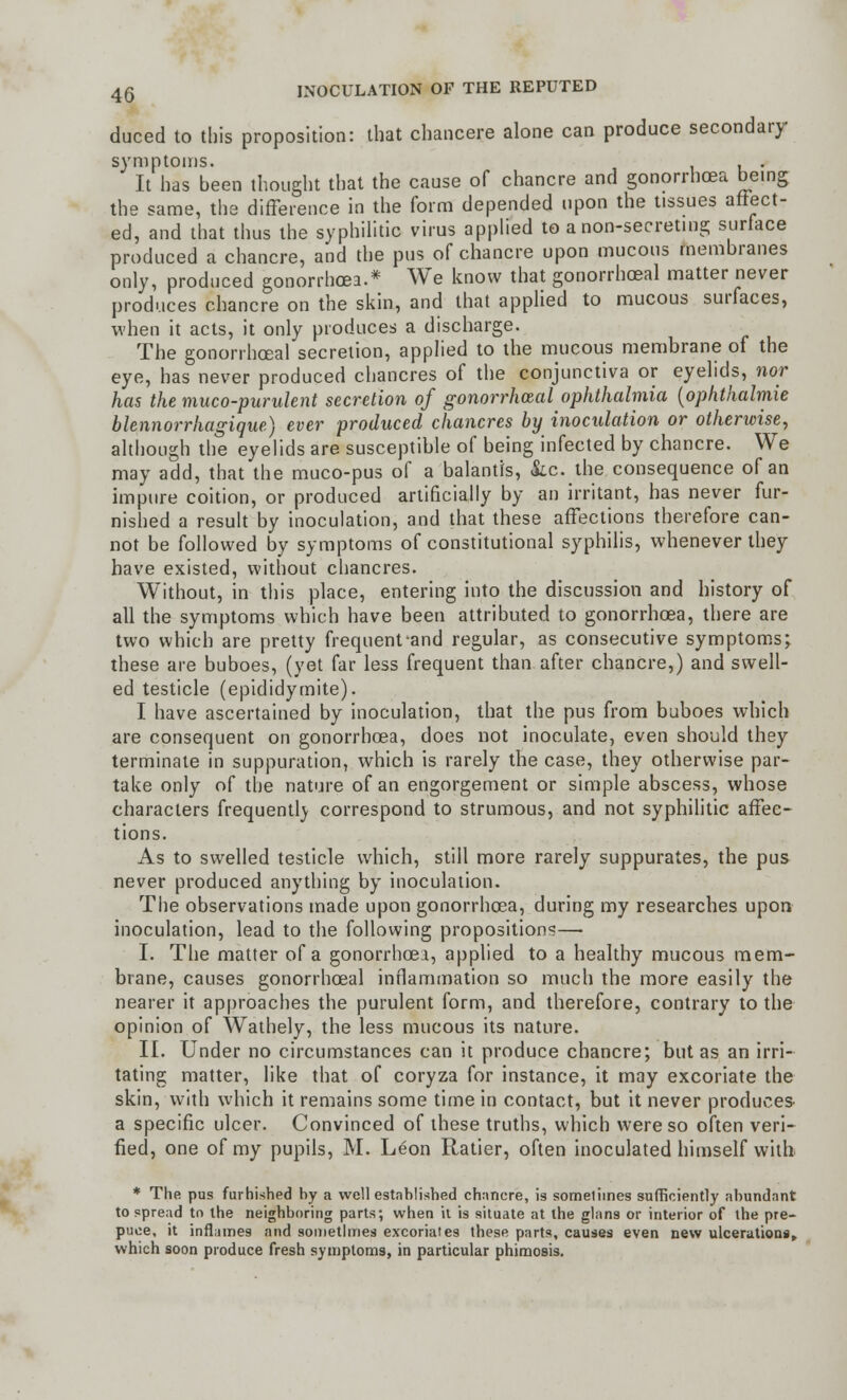 duced to this proposition: that cbancere alone can produce secondary symptoms. , . It has been thought that the cause of chancre and gonorrhoea being the same, the difference in the form depended upon the tissues affect- ed, and that thus the syphilitic virus applied to a non-secreting surface produced a chancre, and the pus of chancre upon mucous membranes only, produced gonorrhoea.* We know that gonorrhoeal matter never produces chancre on the skin, and that applied to mucous surfaces, when it acts, it only produces a discharge. The gonorrhoeal secretion, applied to the mucous membrane of the eye, has never produced chancres of the conjunctiva or eyelids, nor has the muco-purulent secretion of gonorrheal ophthalmia (ophthalmie blennorrhagique) ever produced chancres by inoculation or otherwise, although the eyelids are susceptible of being infected by chancre. We may add, that the muco-pus of a balantis, &c. the consequence of an impure coition, or produced artificially by an irritant, has never fur- nished a result by inoculation, and that these affections therefore can- not be followed by symptoms of constitutional syphilis, whenever they have existed, without chancres. Without, in this place, entering into the discussion and history of all the symptoms which have been attributed to gonorrhoea, there are two which are pretty frequent and regular, as consecutive symptoms; these are buboes, (yet far less frequent than after chancre,) and swell- ed testicle (epididymite). I have ascertained by inoculation, that the pus from buboes which are consequent on gonorrhoea, does not inoculate, even should they terminate in suppuration, which is rarely the case, they otherwise par- take only of the nature of an engorgement or simple abscess, whose characters frequently correspond to strumous, and not syphilitic affec- tions. As to swelled testicle which, still more rarely suppurates, the pus never produced anything by inoculation. The observations made upon gonorrhoea, during my researches upon inoculation, lead to the following propositions—■ I. The matter of a gonorrhoea, applied to a healthy mucous mem- brane, causes gonorrhoeal inflammation so much the more easily the nearer it approaches the purulent form, and therefore, contrary to the opinion of Wathely, the less mucous its nature. II. Under no circumstances can it produce chancre; but as an irri- tating matter, like that of coryza for instance, it may excoriate the skin, with which it remains some time in contact, but it never produces- a specific ulcer. Convinced of these truths, which were so often veri- fied, one of my pupils, M. Leon Ratier, often inoculated himself with * The pus furhished by a well established chancre, is sometimes sufficiently abundant to spread to the neighboring parts; when it is situate at the glans or interior of the pre- puce, it inflames find sometimes excoriates these parts, causes even new ulcerations, which soon produce fresh symptoms, in particular phimosis.