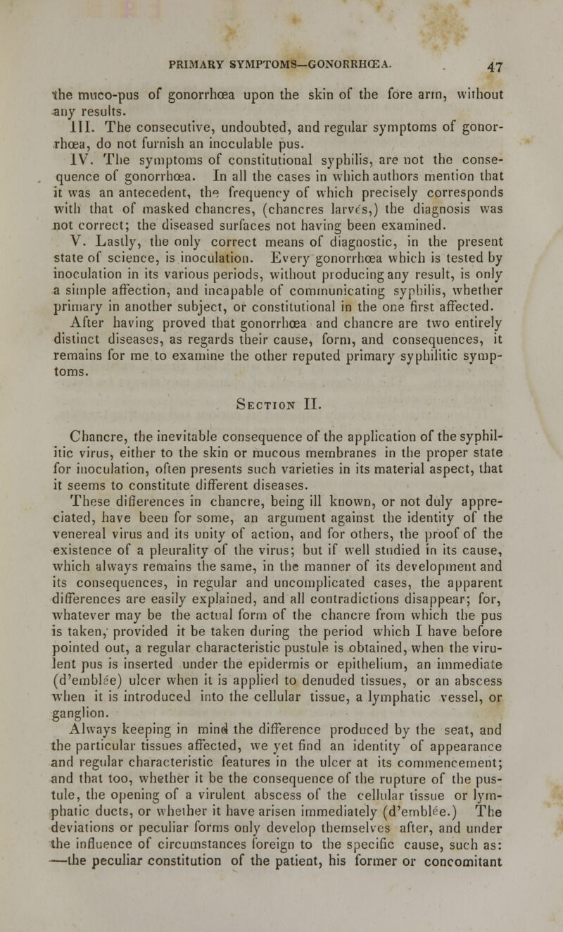 the muco-pus of gonorrhoea upon the skin of the fore arm, without any results. III. The consecutive, undoubted, and regular symptoms of gonor- rhoea, do not furnish an inoculable pus. IV. The symptoms of constitutional syphilis, are not the conse- quence of gonorrhoea. In all the cases in which authors mention that it was an antecedent, th frequency of which precisely corresponds with that of masked chancres, (chancres larve's,) the diagnosis was not correct; the diseased surfaces not having been examined. V. Lastly, the only correct means of diagnostic, in the present state of science, is inoculation. Every gonorrhoea which is tested by inoculation in its various periods, without producing any result, is only a simple affection, and incapable of communicating syphilis, whether primary in another subject, or constitutional in the one first affected. After having proved that gonorrhoea and chancre are two entirely distinct diseases, as regards their cause, form, and consequences, it remains for me to examine the other reputed primary syphilitic symp- toms. Section II. Chancre, the inevitable consequence of the application of the syphil- itic virus, either to the skin or mucous membranes in the proper state for inoculation, often presents such varieties in its material aspect, that it seems to constitute different diseases. These differences in chancre, being ill known, or not duly appre- ciated, have been for some, an argument against the identity of the venereal virus and its unity of action, and for others, the proof of the existence of a pleurality of the virus; but if well studied in its cause, which always remains the same, in the manner of its development and its consequences, in regular and uncomplicated cases, the apparent differences are easily explained, and all contradictions disappear; for, whatever may be the actual form of the chancre from which the pus is taken,' provided it be taken during the period which I have before pointed out, a regular characteristic pustule is obtained, when the viru- lent pus is inserted under the epidermis or epithelium, an immediate (d'emblae) ulcer when it is applied to denuded tissues, or an abscess when it is introduced into the cellular tissue, a lymphatic vessel, or ganglion. Always keeping in mind the difference produced by the seat, and the particular tissues affected, we yet find an identity of appearance and regular characteristic features in the ulcer at its commencement; and that too, whether it be the consequence of the rupture of the pus- tule, the opening of a virulent abscess of the cellular tissue or lym- phatic ducts, or whether it have arisen immediately (d'emblee.) The deviations or peculiar forms only develop themselves after, and under the influence of circumstances foreign to the specific cause, such as: —the peculiar constitution of the patient, his former or concomitant