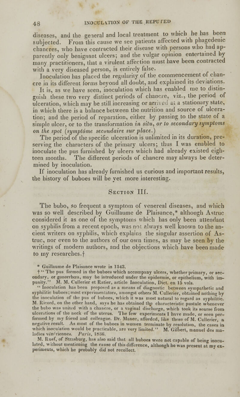 diseases, and ihe general and local treatment to which he has been subjected. From this cause we see patients affected with phagedenic chancres, who have coniracted their disease with persons who had ap- parently only benignant ulcers; and the vulgar opinion entertained by many practitioners, that a virulent affection must have been contracted with a very diseased person, is entirely false. Inoculation has placed the regularity of the commencement of chan- cre in its different forms beyond'all doubt, and explained its deviations. It is, as we have seen, inoculation which has enabled me to distin- guish these two very distinct periods of chancre, viz., the period of ulceration, which may be still increasing or arrived at a stationary state, in which there is a balance between the nutrition and source of ulcera- tion; and the period of reparation, either by passing to the state of a simple ulcer, or to the transformation in situ, or to secondary symptoms on the spot (symptome secundaire sur place.) The period of the specific ulceration is unlimited in its duration, pre- serving the characters of the primary ulcers; thus I was enabled to inoculate the pus furnished by ulcers which had already existed eigh- teen months. The different periods of chancre may always be deter- mined by inoculation. If inoculation has already furnished us curious and important results, the history of buboes will be yet more interesting. Section III. The bubo, so frequent a symptom of venereal diseases, and which was so well described by Guillaume de Plaisance,* although Astruc considered it as one of the symptoms which has only been attendant on syphilis from a recent epoch, was not always well known to the an- cient writers on syphilis, which explains the singular assertion of As- truc, nor even to the authors of our own times, as may be seen by the writings of modern authors, and the objections which have been made to my researches.! * Guillaume de Plaisance wrote in 1343. t  The pus formed in the buboes which accompany ulcers, whether primary, or sec- ondary, or gonorrhoea, may be introduced under the epidermis, or epithelium, with im^ punity. M. M. Cullerier et Ratier, article Inoculation, Diet, en 15 vols.  Inoculation has been proposed as a means of diagnostic between sympathetic and syphilitic buboes; most experimentators, amongst others M. Cullerier, obtained nothing by the inoculation of the pus of buboes, which it was most natural to regard as syphilitic. M- Ricord, on the other hand, says he has obtained tl\e characteristic pustule whenever the bubo was united with a chancre, or a vaginal discharge, which took its sourse from ulcerations of the neck of the uterus. The few experiments I have made, or seen per- formed by my friend and colleague. Dr. Manec, afforded, like those of M. Cullerier, a negative result. As most of (he buboes in women terminate by resolution, the cases in which inoculation would be practicable, are very limited. M. Gilbert, manuel des ma- ladies veni'riennes. Paris, 1836. M. Ruef, of Strasburg, has also said that all buboes were not capable of being inocu- lated, wiihout mentioning the cause of this difference, allhongh he was present at my ex- periments, which he probably did not recollect.