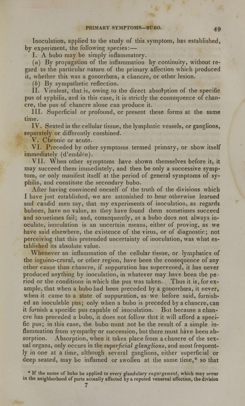 Inoculation, applied to the study of this symptom, has established, by experiment, the following species:— I. A bubo may be simply inflammatory. (a) By propagation of the inflammation by continuity, without re- gard to the particular nature of the primary affection which produced it, whether this was a gonorrhoea, a chancre, or other lesion. (b) By sympathetic reflection. II. Virulent, that is, owing to the direct absorption of the specific pus of syphilis, and in this case, it is strictly the consequence of chan- cre, the pus of chancre alone can produce it. III. Superficial or profound, or present these forms at the same time. IV. Seated in the cellular tissue, the lymphatic vessels, or ganglions, separately or. differently combined. V. Chronic or acute. VI. Preceded by other symptoms termed primary, or show itself immediately (d'embJee). VII. When other symptoms have shown themselves before it, it may succeed them immediately, and then be only a successive symp- tom, or only manifest itself at the period of general symptoms of sy- philis, and constitute the secondary bubo. After having convinced oneself of the truth of the divisions which I have just established, we are astonished to hear otherwise learned and candid men say, that my experiments of inoculation, as regards buboes, have no value, as they have found them sometimes succeed and sometimes fail; and, consequently, as a bubo does not always in- oculate, inoculation is an uncertain means, either of proving, as we have said elsewhere, the existence of the virus, or of diagnostic; not perceiving that this pretended uncertainty of inoculation, was what es- tablished its absolute value. Whenever an inflammation of the cellular tissue, or lymphatics of the inguino-crural, or other region, have been the consequence of any other cause than chancre, if suppuration has supervened, it has never produced anything by inoculation, in whatever may have been the pe- riod or the conditions in which the pus was taken. Thus it is, for ex- ample, that when a bubo had been preceded by a gonorrhoea, it never, when it came to a state of suppuration, as we before said, furnish- ed an inoculable pus; only when a bubo is preceded by a chancre, can it furnish a specific pus capable of inoculation. But because a chan- cre has preceded a bubo, it does not follow that it will afford a speci- fic pus; in this case, the bubo must not be the result of a simple in- flammation from sympathy or succession, but there must have been ab- sorption. Absorption, when it takes place from a chancre of the sex- ual organs, only occurs in the superficial glanglions, and most frequent- ly in one at a time, although several ganglions, either superficial or deep seated, may be inflamed or swollen at the same time,* so that * If ihe name of bubo be applied to every glandulary engorgement, which may occur in the neighborhood of parts actually affected by a reputed venereal affection, the division 7