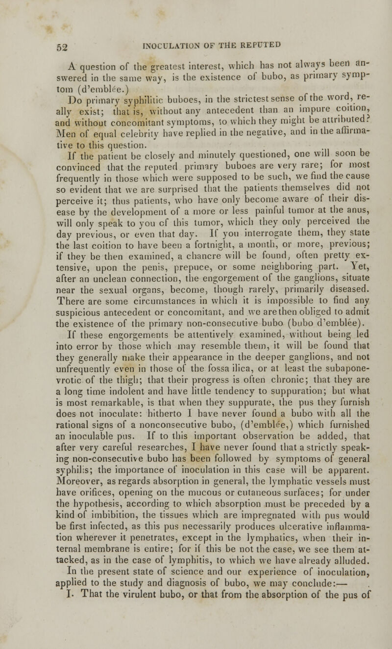 A question of the greatest interest, which has not always been an- swered in the same way, is the existence of bubo, as primary symp- tom (d'emblee.) Do primary syphilitic buboes, in the strictest sense of the word, re- ally exist; that is, without any antecedent than an impure coition, and without concomitant symptoms, <o which they might be attributed. Men of equal celebrity haVe replied in the negative, and in the affirma- tive to this question. If the patient be closely and minutely questioned, one will soon be convinced that the reputed primary buboes are very rare; for most frequently in those which were supposed to be such, we find the cause so evident that we are surprised that the patients themselves did not perceive it; thus patients, who have only become aware of their dis- ease by the development of a more or less painful tumor at the anus, will only speak to you cf this tumor, which they only perceived the day previous, or even that day. If you interrogate them, they state the last coition to have been a fortnight, a month, or more, previous; if they be then examined, a chancre will be found, often pretty ex- tensive, upon the penis, prepuce, or some neighboring part. Yet, after an unclean connection, the engorgement of the ganglions, situate near the sexual organs, become, though rarely, primarily diseased. There are some circumstances in which it is impossible to find any suspicious antecedent or concomitant, and we are then obliged to admit the existence of the primary non-consecutive bubo (bubo d'emblee). If these engorgements be attentively examined, without being led into error by those which may resemble them, it will be found that they generally make their appearance in the deeper ganglions, and not unfrequently even in those of the fossa ilica, or at least the subapone- vrotic of the thigh; that their progress is often chronic; that they are a long time indolent and have little tendency to suppuration; but what is most remarkable, is that when they suppurate, the pus they furnish does not inoculate: hitherto I have never found a bubo with all the rational signs of a nonconsecutive bubo, (d'emblee,) which furnished an inoculable pus. If to this important observation be added, that after very careful researches, I have never found that a strictly speak- ing non-consecutive bubo has been followed by symptoms of general syphilis; the importance of inoculation in this case will be apparent. Moreover, as regards absorption in general, the lymphatic vessels must have orifices, opening on the mucous or cutaneous surfaces; for under the hypothesis, according to which absorption must be preceded by a kind of imbibition, the tissues which are impregnated with pus would be first infected, as this pus necessarily produces ulcerative inflamma- tion wherever it penetrates, except in the lymphatics, when their in- ternal membrane is entire; for if this be not the case, we see them at- tacked, as in the case of lymphitis, to which we have already alluded. In the present state of science and our experience of inoculation, applied to the study and diagnosis of bubo, we may conclude:— I. That the virulent bubo, or that from the absorption of the pus of