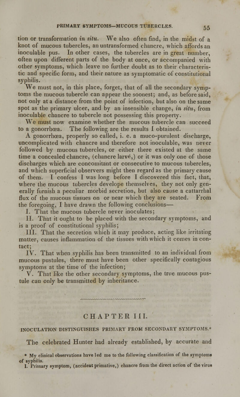 tion or transformation in situ. We also often find, in the midst of a knot of mucous tubercles, an untransformed chancre, which affords an inoculable pus. In other cases, the tubercles are in great number, often upon different parts of the body at once, or accompanied with other symptoms, which leave no further doubt as to their characteris- tic and specific form, and their nature as symptomatic of constitutional syphilis. We must not, in this place, forget, that of all the secondary symp- toms the mucous tubercle can appear the soonest; and, as before said, not only at a distance from the point of infection, but also on the same spot as the primary ulcer, and by an insensible change, in situ, from inoculable chancre to tubercle not possessing this property. We must now examine whether the mucous tubercle can succeed to a gonorrhoea. The following are the results I obtained. A gonorrhoea, properly so called, i. e. a muco-purulent discharge, uncomplicated with chancre and therefore not inoculable, was never followed by mucous tubercles, or either there existed at the same time a concealed chancre, (chancre larve,) or it was only one of those discharges which are concomitant or consecutive to mucous tubercles, and which superficial observers might then regard as the primary cause of them. I confess I was long before I discovered this fact, that, where the mucous tubercles develope themselves, they not only gen- erally furnish a peculiar morbid secretion, but also cause a cattarrhal flux of the mucous tissues on or near which they are seated. From the foregoing, I have drawn the following conclusions— I. That the mucous tubercle never inoculates; II. That it ought to be placed with the secondary symptoms, and is a proof of constitutional syphilis; III. That the secretion which it may produce, acting like irritating matter, causes inflammation of the tissues with which it comes in con- tact; IV. That when syphilis has been transmitted to an individual from mucous pustules, there must have been other specifically contagious symptoms at the time of the infection; V. That like the other secondary symptoms, the true mucous pus- tule can only be transmitted by inheritance. CHAPTER III. INOCULATION DISTINGUISHES PRIMARY FROM SECONDARY SYMPTOMS.* The celebrated Hunter had already established, by accurate and * My clinical observations have led me to the following classification of the symptoms of syphilis. I. Primary symptom, (accident primative,) chancre from the direct action of the virus