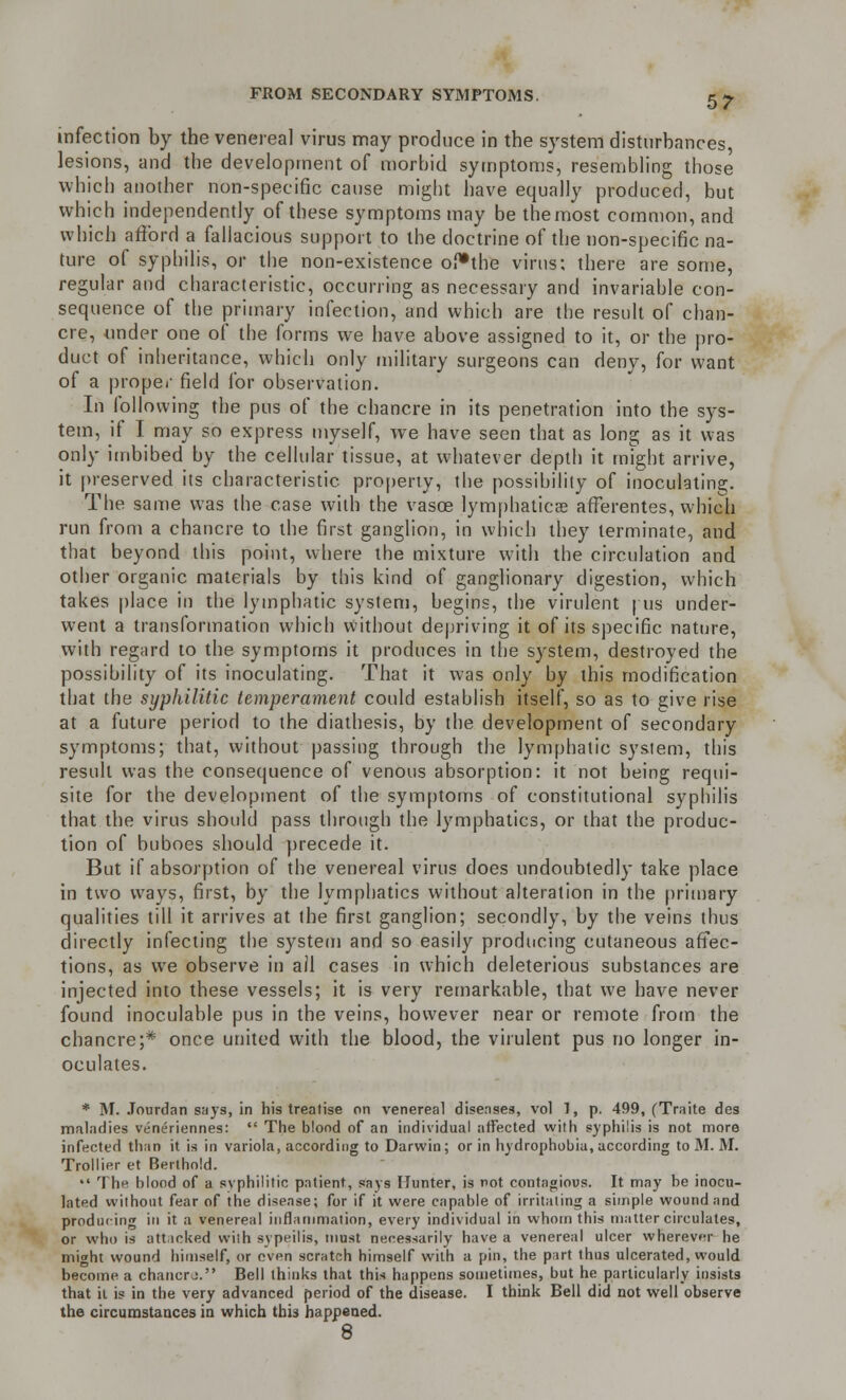 infection by the venereal virus may produce in the system disturbances, lesions, and the development of morbid symptoms, resembling those which another non-specific cause might have equally produced, but which independently of these symptoms may be the most common, and which afford a fallacious support to the doctrine of the non-specific na- ture of syphilis, or the non-existence of*the virus; there are some, regular and characteristic, occurring as necessary and invariable con- sequence of the primary infection, and which are the result of chan- cre, under one of the forms we have above assigned to it, or the pro- duct of inheritance, which only military surgeons can deny, for want of a proper field for observation. In following the pus of the chancre in its penetration into the sys- tem, if I may so express myself, we have seen that as long as it was only imbibed by the cellular tissue, at whatever depth it might arrive, it preserved its characteristic, property, the possibility of inoculating. The same was the case with the vasoe lymphatics afferentes, which run from a chancre to the first ganglion, in which they terminate, and that beyond this point, where the mixture with the circulation and other organic materials by this kind of ganglionary digestion, which takes place in the lymphatic system, begins, the virulent | us under- went a transformation which without depriving it of its specific nature, with regard to the symptoms it produces in the system, destroyed the possibility of its inoculating. That it was only by this modification that the syphilitic temperament could establish itself, so as to give rise at a future period to the diathesis, by the development of secondary symptoms; that, without passing through the lymphatic system, this result was the consequence of venous absorption: it not being requi- site for the development of the symptoms of constitutional syphilis that the virus should pass through the lymphatics, or that the produc- tion of buboes should precede it. But if absorption of the venereal virus does undoubtedly take place in two ways, first, by the lymphatics without alteration in the primary qualities till it arrives at the first ganglion; secondly, by the veins thus directly infecting the system and so easily producing cutaneous affec- tions, as we observe in ail cases in which deleterious substances are injected into these vessels; it is very remarkable, that we have never found inoculable pus in the veins, however near or remote from the chancre;* once united with the blood, the virulent pus no longer in- oculates. * M. Jourdan says, in his treatise on venereal diseases, vol 1, p. 499, (Traite des maladies veneriennes:  The blond of an individual affected with syphilis is not more infected than it is in variola, according to Darwin; or in hydrophobia, according to M. M. Trollier et Berthold. •• The. blood of a syphilitic patient, says Hunter, is not contagious. It may be inocu- lated without fear of the disease; for if it were capable of irritating a simple wound and producing in it a venereal inflammation, every individual in whom this matter circulates, or who is attacked with sypeilis, must necessarily have a venereal ulcer wherever he might wound himself, or even scratch himself with a pin, the part thus ulcerated, would become a chancre. Bell thinks that this happens sometimes, but he particularly insists that it is in the very advanced period of the disease. I think Bell did not well observe the circumstances in which this happened. 8