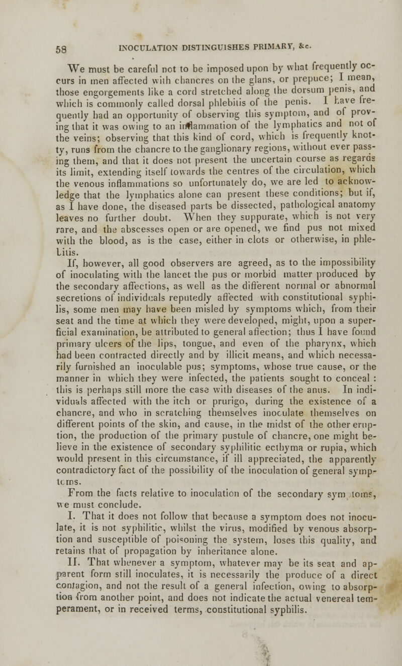 We must be careful not to be imposed upon by what frequently oc- curs in men affected with chancres on ihe glans, or prepuce; I mean, those engorgements like a cord stretched along the dorsum penis, and which is commonly called dorsal phlebitis of the penis. I have fre- quently had an opportunity of observing this symptom, and of prov- ing that it was owing to an inanimation of the lymphatics and not of the veins; observing that this kind of cord, which is frequently knot- ty, runs from the chancre to the ganglionary regions, without ever pass- ing them, and that it does not present the uncertain course as regards its limit, extending itself towards the centres of the circulation, which the venous inflammations so unfortunately do, we are led to acknow- ledge that the lymphatics alone can present these conditions; but if, as I have done, the diseased parts be dissected, pathological anatomy leaves no further doubt. When they suppurate, which is not very rare, and the abscesses open or are opened, we find pus not mixed with the blood, as is the case, either in clots or otherwise, in phle- bitis. If, however, all good observers are agreed, as to the impossibility of inoculating with the lancet the pus or morbid matter produced by the secondary affections, as well as the different normal or abnormal secretions of individuals reputedly affected with constitutional syphi- lis, some men may have been misled by symptoms which, from their seat and the time at which they were developed, might, upon a super- ficial examination, be attributed to general affection; thus I have found primary ulcers of the lips, tongue, and even of the pharynx, which had been contracted directly and by illicit means, and which necessa- rily furnished an inoculable pus; symptoms, whose true cause, or the manner in which they were infected, the patients sought to conceal : this is perhaps still more the case with diseases of the anus. In indi- viduals affected with the itch or prurigo, during the existence of a chancre, and who in scratching themselves inoculate themselves on different points of the skin, and cause, in the midst of the other erup- tion, the production of the primary pustule of chancre, one might be- lieve in the existence of secondary syphilitic ecthyma or rupia, which would present in this circumstance, if ill appreciated, the apparently contradictory fact of the possibility of the inoculation of general symp- toms. From the facts relative to inoculation of the secondary sym torn?, we must conclude. I. That it does not follow that because a symptom does not inocu- late, it is not syphilitic, whilst the virus, modified by venous absorp- tion and susceptible of poisoning the system, loses this quality, and retains that of propagation by inheritance alone. II. That whenever a symptom, whatever may be its seat and ap- parent form still inoculates, it is necessarily the produce of a direct contagion, and not the result of a general infection, owing to absorp- tion from another point, and does not indicate the actual venereal tem- perament, or in received terms, constitutional syphilis.