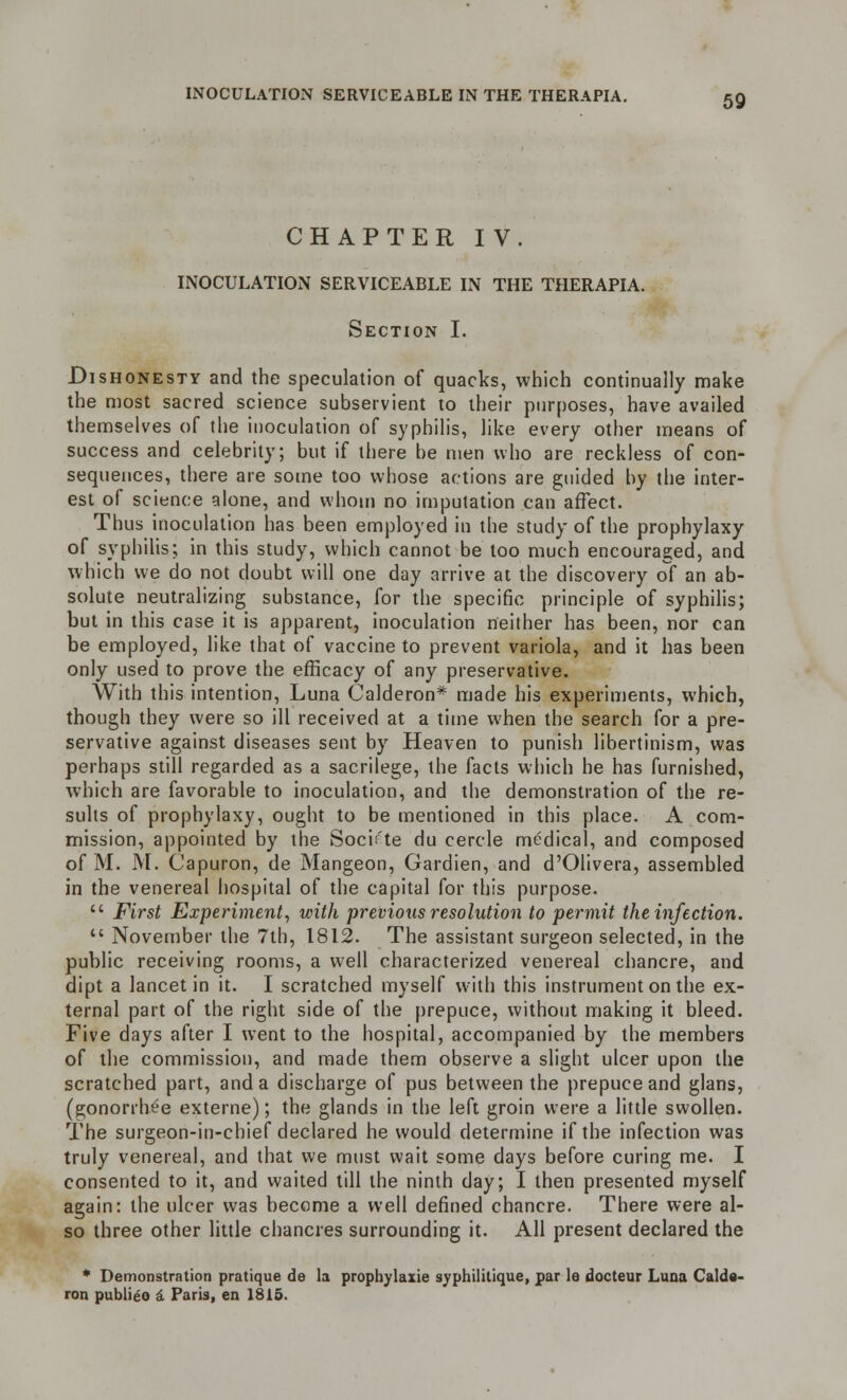 CHAPTER IV. INOCULATION SERVICEABLE IN THE THERAPIA. Section I. Dishonesty and the speculation of quacks, which continually make the most sacred science subservient to their purposes, have availed themselves of the inoculation of syphilis, like every other means of success and celebrity; but if there be men who are reckless of con- sequences, there are some too whose actions are guided by the inter- est of science alone, and whom no imputation can affect. Thus inoculation has been employed in the study of the prophylaxy of syphilis; in this study, which cannot be too much encouraged, and which we do not doubt will one day arrive at the discovery of an ab- solute neutralizing substance, for the specific principle of syphilis; but in this case it is apparent, inoculation neither has been, nor can be employed, like that of vaccine to prevent variola, and it has been only used to prove the efficacy of any preservative. With this intention, Luna Calderon* made his experiments, which, though they were so ill received at a time when the search for a pre- servative against diseases sent by Heaven to punish libertinism, was perhaps still regarded as a sacrilege, the facts which he has furnished, which are favorable to inoculation, and the demonstration of the re- sults of prophylaxy, ought to be mentioned in this place. A com- mission, appointed by the Socif'te du cercle medical, and composed of M. M. Capuron, de Mangeon, Gardien, and d'Olivera, assembled in the venereal hospital of the capital for this purpose.  First Experiment, with previous resolution to permit the infection.  November the 7th, 1812. The assistant surgeon selected, in the public receiving rooms, a well characterized venereal chancre, and dipt a lancet in it. I scratched myself with this instrument on the ex- ternal part of the right side of the prepuce, without making it bleed. Five days after I went to the hospital, accompanied by the members of the commission, and made them observe a slight ulcer upon the scratched part, and a discharge of pus between the prepuce and glans, (gonorrhee externe); the glands in the left groin were a little swollen. The surgeon-in-chief declared he would determine if the infection was truly venereal, and that we must wait some days before curing me. I consented to it, and waited till the ninth day; I then presented myself again: the ulcer was become a well defined chancre. There were al- so three other little chancres surrounding it. All present declared the * Demonstration pratique de la prophylaxie syphilitique, par le docteur Luna Calde- ron publieo a Paris, en 1815.