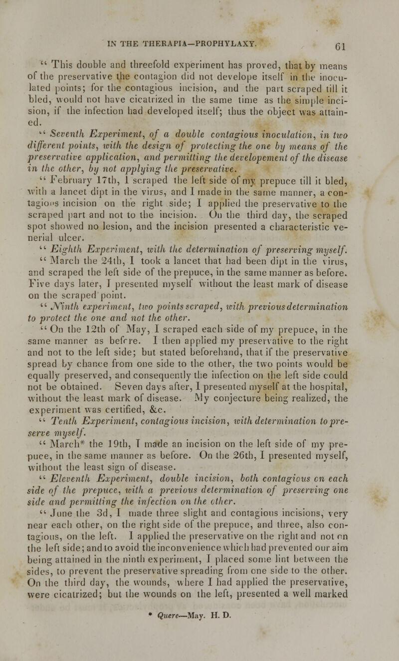 IN THE THERAPIA—PROPHYLAXY.  This double and threefold experiment has proved, that by means of the preservative the contagion did not develope itself in the inocu- lated points; for the contagious incision, and the part scraped till it bled, would not have cicatrized in the same time as the simple inci- sion, if the infection had developed itself; thus the object was attain- ed. k< Seventh Experiment, of a double contagious inoculation, in two different points, with the design of protecting the one by means of the preservative application, and permitting the developement of the disease in the other, by not applying the preservative.  February 17th, 1 scraped the left side of my prepuce till it bled, with a lancet dipt in the virus, and I made in the same manner, a con- tagions incision on the right side; I applied the preservative to the scraped part and not to the incision. On the third day, the scraped spot showed no lesion, and the incision presented a characteristic ve- nerial ulcer. l' Eighth Experiment, icith the determination of preserving myself.  March the 24th, I took a lancet that had been dipt in the virus, and scraped the left side of the prepuce, in the same manner as before. Five days later, J presented myself without the least mark of disease on the scraped poiut.  Ninth experiment, two points scraped, icith previous determination to protect the one and not the other.  On the 12th of May, I scraped each side of my prepuce, in the same manner as befrre. I then applied my preservative to the right and not to the left side; but stated beforehand, that if the preservative spread by chance from one side to the other, the two points would be equally preserved, and consequently the infection on the left side could not be obtained. Seven days after, I presented myself at the hospital, without the least mark of disease. My conjecture being realized, the experiment was certified, &c.  Tenth Experiment, contagious incision, with determination to pre- serve myself.  March* the 19th, T made an incision on the left side of my pre- puce, in the same manner as before. On the 26th, I presented myself, without the least sign of disease.  Eleventh Experiment, double incision, both contagious en each side of the prepuce, icith a previous determination of preserving one side and permitting the infection on the ether.  June the 3d, I made three slight and contagious incisions, very near each other, on the right side of the prepuce, and three, also con- tagious, on the left. 1 applied the preservative on the right and not on the left side; and to avoid the inconvenience which had prevented our aim being attained in the ninth experiment, I placed some lint between the sides, to prevent the preservative spreading from one side to the other. On the third day, the wounds, where I had applied the preservative, were cicatrized; but the wounds on the left, presented a well marked • Quere—May. H. D.