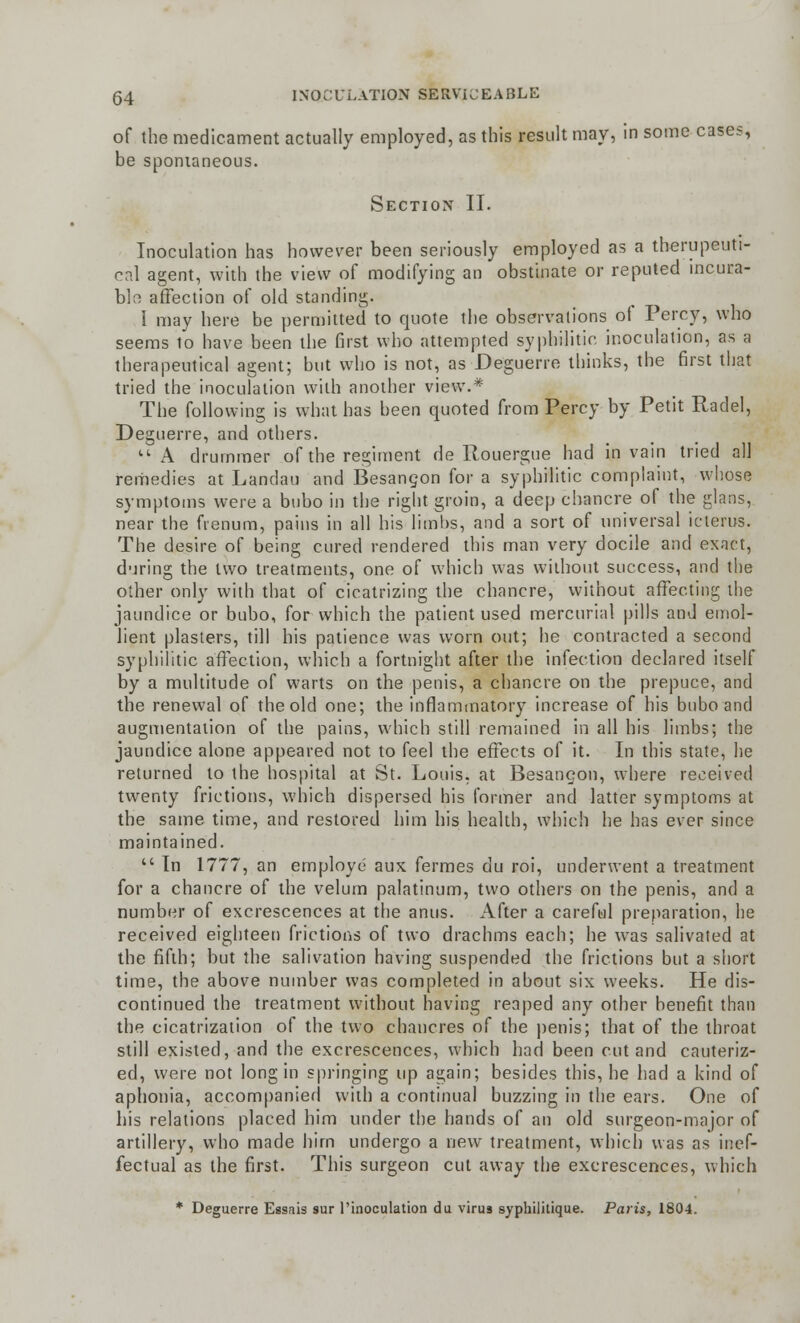 of the medicament actually employed, as this result may, in some cases, be spontaneous. Section II. Inoculation has however been seriously employed as a therapeuti- cal agent, with the view of modifying an obstinate or reputed incura- ble affection of old standing. I may here be permitted to quote the observations ol Percy, who seems to have been the first who attempted syphilitic inoculation, as a therapeutical agent; but who is not, as Deguerre thinks, the first that tried the inoculation with another view.* The following is what has been quoted from Percy by Petit Radel, Deguerre, and others. A drummer of the regiment de Rouergue had in vain tried all remedies at Landau and Besancon for a syphilitic complaint, whose symptoms were a bubo in the right groin, a deep chancre of the glans, near the fienum, pains in all his limbs, and a sort of universal icterus. The desire of being cured rendered this man very docile and exact, during the two treatments, one of which was without success, and the other only with that of cicatrizing the chancre, without affecting the jaundice or bubo, for which the patient used mercurial pills and emol- lient plasters, till his patience was worn out; he contracted a second syphilitic affection, which a fortnight after the infection declared itself by a multitude of warts on the penis, a chancre on the prepuce, and the renewal of the old one; the inflammatory increase of his bubo and augmentation of the pains, which still remained in all his limbs; the jaundice alone appeared not to feel the effects of it. In this state, he returned to the hospital at St. Louis, at Besangon, where received twenty frictions, which dispersed his former and latter symptoms at the same time, and restored him his health, which he has ever since maintained.  In 1777, an employe aux fermes du roi, underwent a treatment for a chancre of the velum palatinum, two others on the penis, and a number of excrescences at the anus. After a careful preparation, he received eighteen frictions of two drachms each; he was salivated at the fifth; but the salivation having suspended the frictions but a short time, the above number was completed in about six weeks. He dis- continued the treatment without having reaped any other benefit than the cicatrization of the two chancres of the penis; that of the throat still existed, and the excrescences, which had been cut and cauteriz- ed, were not long in springing up again; besides this, he had a kind of aphonia, accompanied with a continual buzzing in the ears. One of his relations placed him under the hands of an old surgeon-major of artillery, who made him undergo a new treatment, which was as inef- fectual as the first. This surgeon cut away the excrescences, which * Deguerre Essnis sur l'inoculation du virus syphilitique. Paris, 1804.