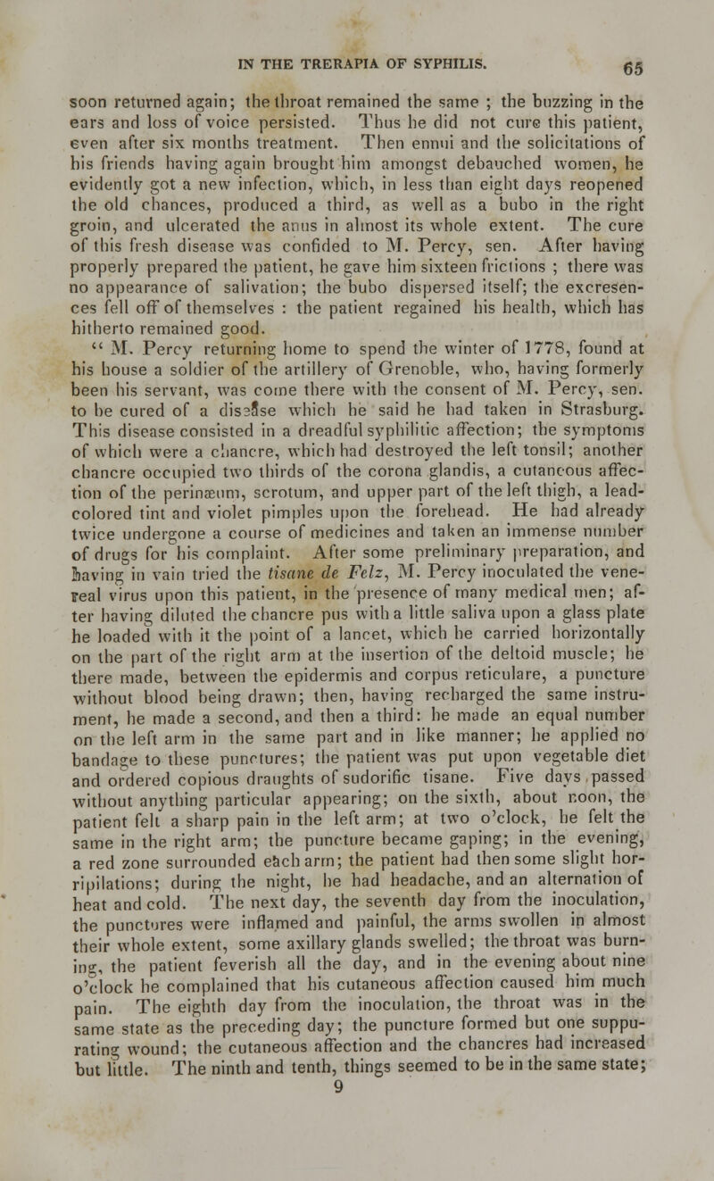 soon returned again; the throat remained the same ; the buzzing in the ears and loss of voice persisted. Thus he did not cure this patient, even after six months treatment. Then ennui and the solicitations of his friends having again brought him amongst debauched women, he evidently got a new infection, which, in less than eight days reopened the old chances, produced a third, as well as a bubo in the right groin, and ulcerated the anus in almost its whole extent. The cure of this fresh disease was confided to M. Percy, sen. After having properly prepared the patient, he gave him sixteen frictions ; there was no appearance of salivation; the bubo dispersed itself; the excresen- ces fell off of themselves : the patient regained his health, which has hitherto remained good.  M. Percy returning home to spend the winter of 1778, found at his house a soldier of the artillery of Grenoble, who, having formerly been his servant, was come there with the consent of M. Percy, sen. to be cured of a dis38se which he said he had taken in Strasburg. This disease consisted in a dreadful syphilitic affection; the symptoms of which were a chancre, which had destroyed the left tonsil; another chancre occupied two thirds of the corona glandis, a cutaneous affec- tion of the perinaeum, scrotum, and upper part of the left thigh, a lead- colored tint and violet pimples upon the forehead. He had already twice undergone a course of medicines and taken an immense number of drugs for his complaint. After some preliminary preparation, and Slaving in vain tried the tisane de Felz, M. Percy inoculated the vene- real virus upon this patient, in the presence of many medical men; af- ter having diluted the chancre pus with a little saliva upon a glass plate he loaded with it the point of a lancet, which he carried horizontally on the part of the right arm at the insertion of the deltoid muscle; he there made, between the epidermis and corpus reticulare, a puncture without blood being drawn; then, having recharged the same instru- ment, he made a second, and then a third: he made an equal number on the left arm in the same part and in like manner; he applied no bandage to these punctures; the patient was put upon vegetable diet and ordered copious draughts of sudorific tisane. Five days, passed without anything particular appearing; on the sixth, about noon, the patient felt a sharp pain in the left arm; at two o'clock, he felt the same in the right arm; the puncture became gaping; in the evening, a red zone surrounded each arm; the patient had then some slight hor- ripilations; during the night, he had headache, and an alternation of heat and cold. The next day, the seventh day from the inoculation, the punctures were inflamed and painful, the arms swollen in almost their whole extent, some axillary glands swelled; the throat was burn- ing, the patient feverish all the day, and in the evening about nine o'clock he complained that his cutaneous affection caused him much pain. The eighth day from the inoculation, the throat was in the same state as the preceding day; the puncture formed but one suppu- rating wound; the cutaneous affection and the chancres had increased but little. The ninth and tenth, things seemed to be in the same state;