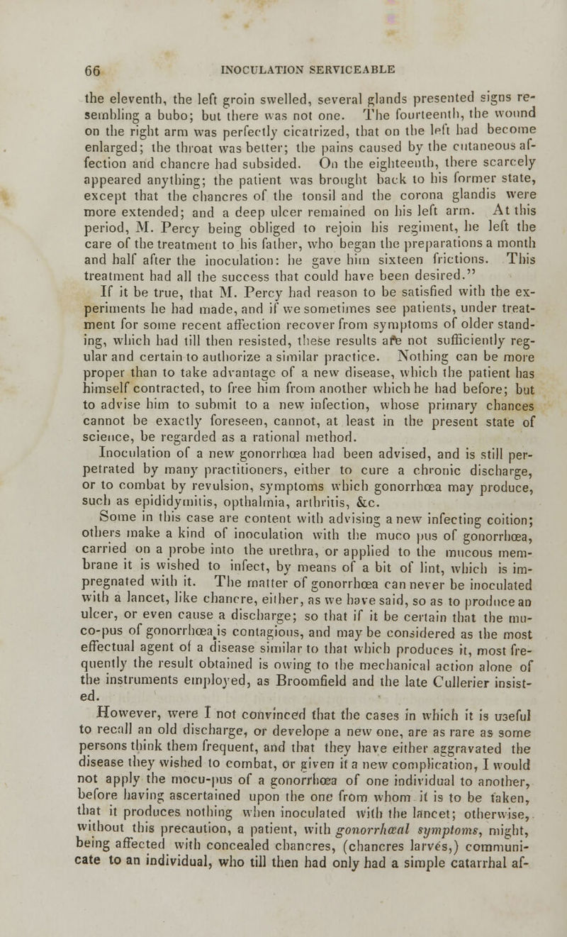 the eleventh, the left groin swelled, several glands presented signs re- sembling a bubo; but there was not one. The fourteenth, the wound on the right arm was perfectly cicatrized, that on the left had become enlarged; the throat was belter; the pains caused by the cutaneous af- fection and chancre had subsided. On the eighteenth, there scarcely appeared anything; the patient was brought back to his former state, except that the chancres of the tonsil and the corona glandis were more extended; and a deep ulcer remained on his left arm. At this period, M. Percy being obliged to rejoin his regiment, he left the care of the treatment to his father, who began the preparations a month and half after the inoculation: he gave him sixteen frictions. This treatment had all the success that could have been desired. If it be true, that M. Percy had reason to be satisfied with the ex- periments he had made, and if we sometimes see patients, under treat- ment for some recent affection recover from symptoms of older stand- ing, which had till then resisted, these results afe not sufficiently reg- ular and certain to authorize a similar practice. Nothing can be more proper than to take advantage of a new disease, which the patient has himself contracted, to fvee him from another which he had before; but to advise him to submit to a new infection, whose primary chances cannot be exactly foreseen, cannot, at least in the present state of science, be regarded as a rational method. Inoculation of a new gonorrhoea had been advised, and is still per- petrated by many practitioners, either to cure a chronic discharge, or to combat by revulsion, symptoms which gonorrhoea may produce, such as epididymitis, opthalmia, arthritis, &c. Some in this case are content with advising anew infecting coition; others make a kind of inoculation with the muco pus of gonorrhoea, carried on a probe into the urethra, or applied to the mucous mem- brane it is vyished to infect, by means of a bit of lint, which is im- pregnated with it. The matter of gonorrhoea can never be inoculated with a lancet, like chancre, either, as we have said, so as to produce an ulcer, or even cause a discharge; so that if it be certain that the mu- co-pus of gonorrhoea js contagious, and maybe considered as the most effectual agent of a disease similar to that which produces it, most fre- quently the result obtained is owing to the mechanical action alone of the instruments employed, as Broomfield and the late Cullerier insist- ed. However, were I not convinced that the cases in which it is useful to recall an old discharge, or develope a new one, are as rare as some persons think them frequent, and that they have either aggravated the disease they wished to combat, or given it a new complication, I would not apply the mocu-pus of a gonorrhoea of one individual to another, before having ascertained upon the one from whom it is to be taken, that it produces nothing when inoculated with the lancet; otherwise, without this precaution, a patient, with gonorrhoea! symptoms, might, being affected with concealed chancres, (chancres larves,) communi- cate to an individual, who till then had only had a simple catarrhal af-