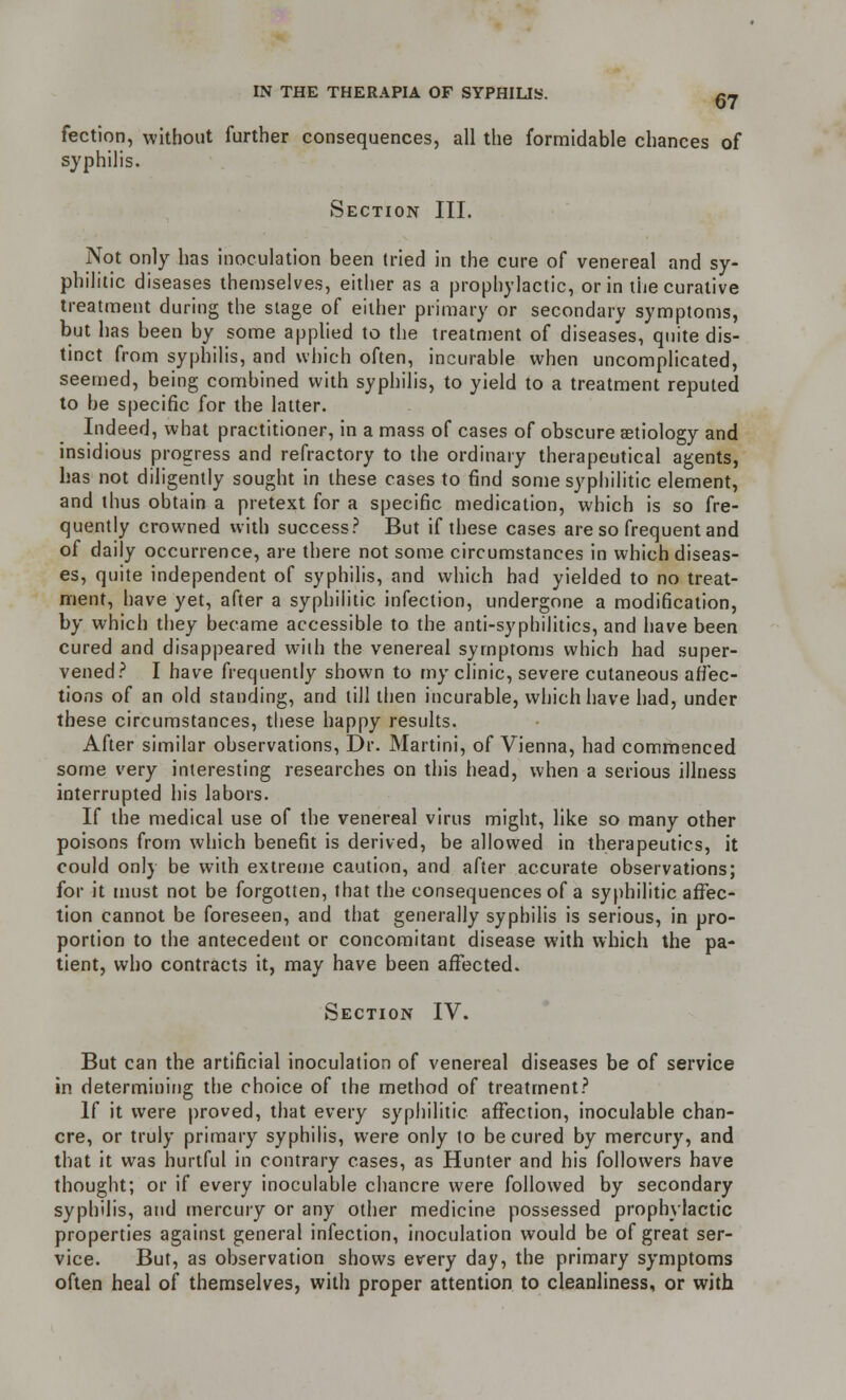 fection, without further consequences, all the formidable chances of syphilis. Section III. Not only has inoculation been tried in the cure of venereal and sy- philitic diseases themselves, either as a prophylactic, or in the curative treatment during the stage of either primary or secondary symptoms, but has been by some applied to the treatment of diseases, quite dis- tinct from syphilis, and which often, incurable when uncomplicated, seemed, being combined with syphilis, to yield to a treatment reputed to be specific for the latter. Indeed, what practitioner, in a mass of cases of obscure aetiology and insidious progress and refractory to the ordinary therapeutical agents, has not diligently sought in these cases to find some syphilitic element, and thus obtain a pretext for a specific medication, which is so fre- quently crowned with success? But if these cases are so frequent and of daily occurrence, are there not some circumstances in which diseas- es, quite independent of syphilis, and which had yielded to no treat- ment, have yet, after a syphilitic infection, undergone a modification, by which they became accessible to the anti-syphilitics, and have been cured and disappeared with the venereal symptoms which had super- vened? I have frequently shown to myelinic, severe cutaneous affec- tions of an old standing, and till then incurable, which have had, under these circumstances, these happy results. After similar observations, Dr. Martini, of Vienna, had commenced some very interesting researches on this head, when a serious illness interrupted his labors. If the medical use of the venereal virus might, like so many other poisons from which benefit is derived, be allowed in therapeutics, it could only be with extreme caution, and after accurate observations; for it must not be forgotten, that the consequences of a syphilitic affec- tion cannot be foreseen, and that generally syphilis is serious, in pro- portion to the antecedent or concomitant disease with which the pa- tient, who contracts it, may have been affected. Section IV. But can the artificial inoculation of venereal diseases be of service in determining the choice of the method of treatment? If it were proved, that every syphilitic affection, inoculable chan- cre, or truly primary syphilis, were only to be cured by mercury, and that it was hurtful in contrary cases, as Hunter and his followers have thought; or if every inoculable chancre were followed by secondary syphilis, and mercury or any other medicine possessed prophylactic properties against general infection, inoculation would be of great ser- vice. But, as observation shows every day, the primary symptoms often heal of themselves, with proper attention to cleanliness, or with