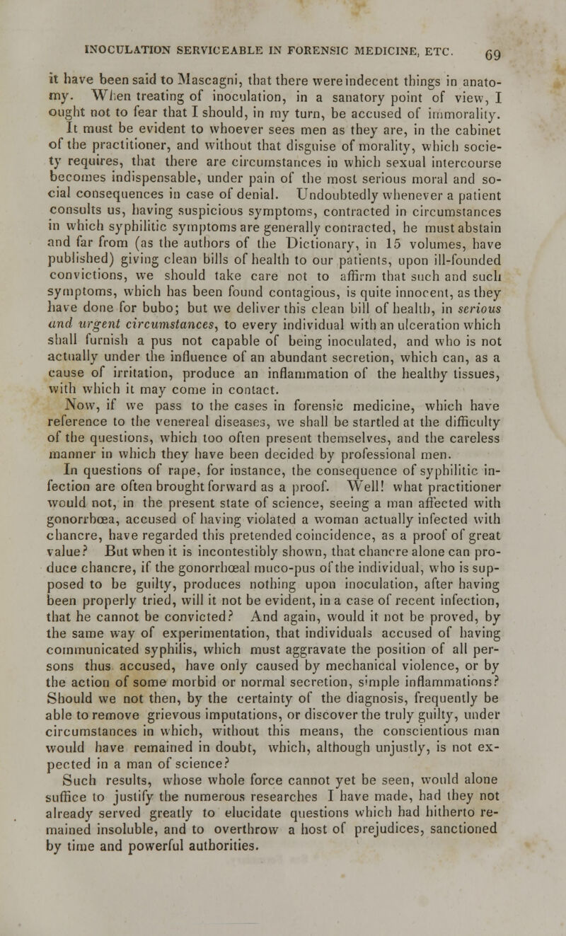 INOCULATION SERVICEABLE IN FORENSIC MEDICINE, ETC. G9 it have been said to Mascagni, that there were indecent things in anato- my. When treating of inoculation, in a sanatory point of view, I ought not to fear that I should, in my turn, be accused of immorality. It must be evident to whoever sees men as they are, in the cabinet of the practitioner, and without that disguise of morality, which socie- ty requires, that there are circumstances in which sexual intercourse becomes indispensable, under pain of the most serious moral and so- cial consequences in case of denial. Undoubtedly whenever a patient consults us, having suspicious symptoms, contracted in circumstances in which syphilitic symptoms are generally contracted, he must abstain and far from (as the authors of the Dictionary, in 15 volumes, have published) giving clean bills of health to our patients, upon ill-founded convictions, we should take care not to affirm that such and such symptoms, which has been found contagious, is quite innocent, as they have done for bubo; but we deliver this clean bill of health, in serious and urgent circumstances, to every individual with an ulceration which shall furnish a pus not capable of being inoculated, and who is not actually under the influence of an abundant secretion, which can, as a cause of irritation, produce an inflammation of the healthy tissues, with which it may come in contact. Now, if we pass to the cases in forensic medicine, which have reference to the venereal diseases, we shall be startled at the difficulty of the questions, which too often present themselves, and the careless manner in which they have been decided by professional men. In questions of rape, for instance, the consequence of syphilitic in- fection are often brought forward as a proof. Well! what practitioner would not, in the present state of science, seeing a man affected with gonorrhoea, accused of having violated a woman actually infected with chancre, have regarded this pretended coincidence, as a proof of great value? But when it is incontestibly shown, that chancre alone can pro- duce chancre, if the gonorrhceal muco-pus of the individual, who is sup- posed to be guilty, produces nothing upon inoculation, after having been properly tried, will it not be evident, in a case of recent infection, that he cannot be convicted? And again, would it not be proved, by the same way of experimentation, that individuals accused of having communicated syphilis, which must aggravate the position of all per- sons thus accused, have only caused by mechanical violence, or by the action of some morbid or normal secretion, simple inflammations? Should we not then, by the certainty of the diagnosis, frequently be able to remove grievous imputations, or discover the truly guilty, under circumstances in which, without this means, the conscientious man would have remained in doubt, which, although unjustly, is not ex- pected in a man of science? Such results, whose whole force cannot yet be seen, would alone suffice to justify the numerous researches I have made, had they not already served greatly to elucidate questions which had hitherto re- mained insoluble, and to overthrow a host of prejudices, sanctioned by time and powerful authorities.