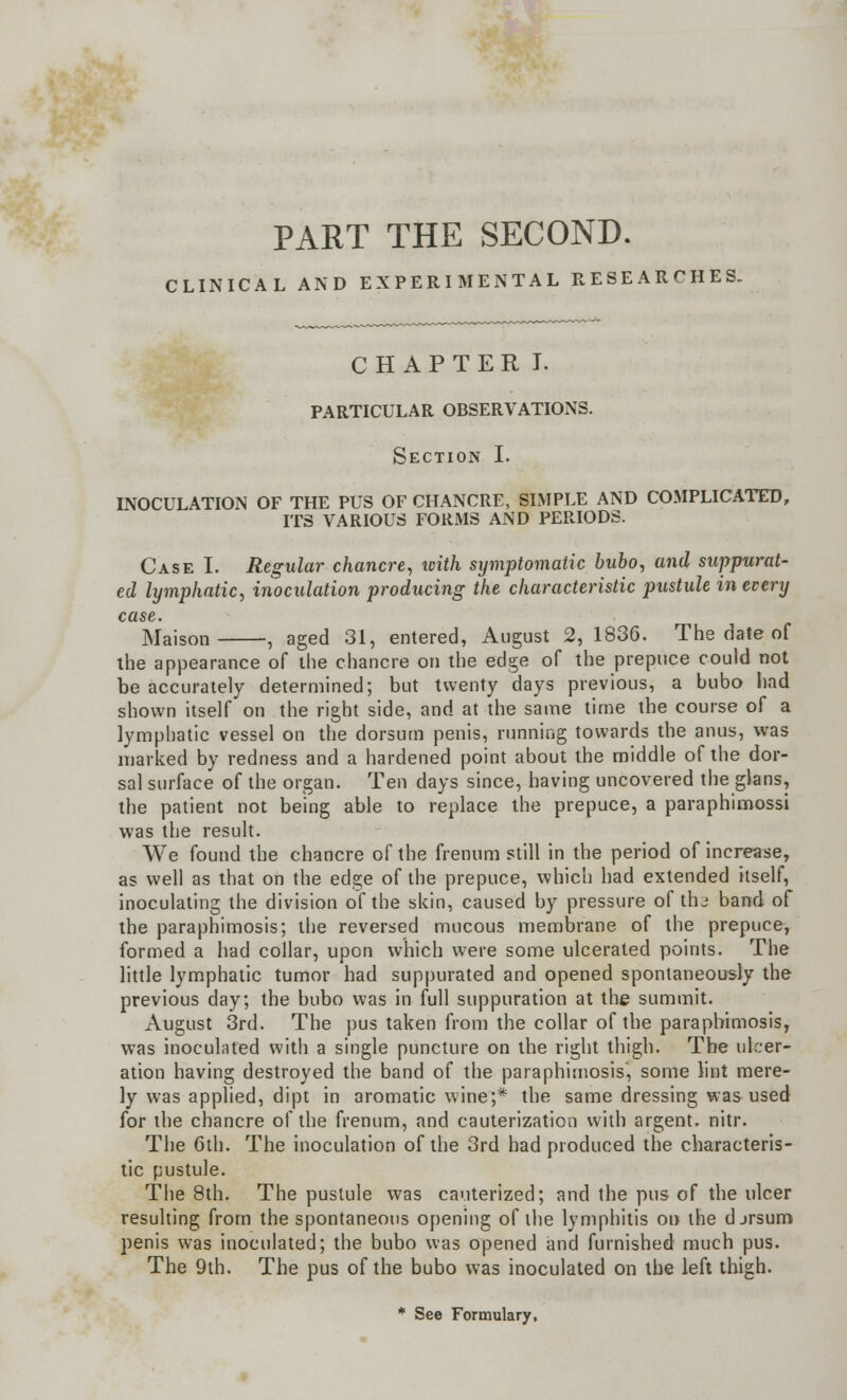 PART THE SECOND. CLINICAL AND EXPERIMENTAL RESEARCHES. CHAPTER I. PARTICULAR OBSERVATIONS. Section I. INOCULATION OF THE PUS OF CHANCRE, SIMPLE AND COMPLICATED, ITS VARIOUS FORMS AND PERIODS. Case I. Regular chancre, with symptomatic bubo, and suppurat- ed lymphatic, inoculation producing the characteristic pustule in every case. Maison , aged 31, entered, August 2, 1836. The date of the appearance of the chancre on the edge of the prepuce could not be accurately determined; but twenty days previous, a bubo had shown itself on the right side, and at the same time the course of a lymphatic vessel on the dorsum penis, running towards the anus, was marked by redness and a hardened point about the middle of the dor- sal surface of the organ. Ten days since, having uncovered the glans, the patient not being able to replace the prepuce, a paraphimossi was the result. We found the chancre of the frenum still in the period of increase, as well as that on the edge of the prepuce, which had extended itself, inoculating the division of the skin, caused by pressure of the band of the paraphimosis; the reversed mucous membrane of the prepuce, formed a had collar, upon which were some ulcerated points. The little lymphatic tumor had suppurated and opened spontaneously the previous day; the bubo was in full suppuration at the summit. August 3rd. The pus taken from the collar of the paraphimosis, was inoculated with a single puncture on the right thigh. The ulcer- ation having destroyed the band of the paraphimosis, some lint mere- ly was applied, dipt in aromatic wine;* the same dressing was used for the chancre of the frenum, and cauterization with argent, nitr. The 6th. The inoculation of the 3rd had produced the characteris- tic pustule. The 8th. The pustule was cauterized; and the pus of the ulcer resulting from the spontaneous opening of the lymphitis on the djrsum penis was inoculated; the bubo was opened and furnished much pus. The 9th. The pus of the bubo was inoculated on the left thigh. * See Formulary,