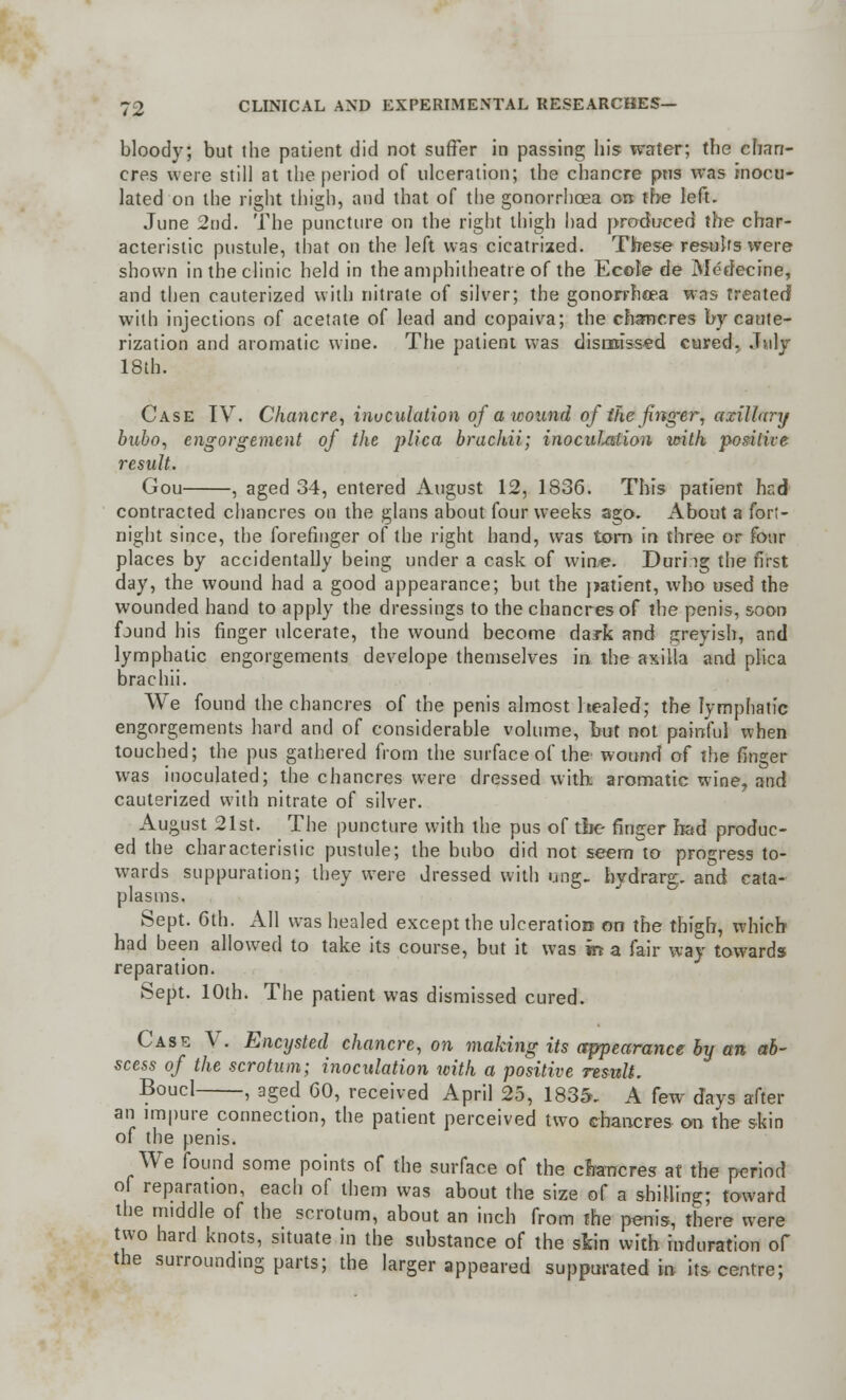 bloody; but the patient did not suffer in passing his water; the chan- cres were still at the period of ulceration; the chancre pus was rnocu- lated on the right thigh, and that of the gonorrhoea on the left. June 2nd. The puncture on the right thigh had produced the char- acteristic pustule, that on the left was cicatrized. These results were shown in the clinic held in the amphitheatre of the Ecole de Medecine, and then cauterized with nitrate of silver; the gonorrhoea was treated with injections of acetate of lead and eopaiva; the chancres by caute- rization and aromatic wine. The patient was dismissed cured, July 18th. Case IV. Chancre, inoculation of a wound of the finger, axillary bubo, engorgement of the plica brachii; inoculation ivith positive result. Gou , aged 34, entered August 12, 1836. This patient hcd contracted chancres on the glans about four weeks ago. About a fort- night since, the forefinger of the right hand, was torn in three or four places by accidentally being under a cask of wine. Durhg the first day, the wound had a good appearance; but the patient, who used the wounded hand to apply the dressings to the chancres of the penis, soon found his finger ulcerate, the wound become dark and greyish, and lymphatic engorgements develope themselves in the axilla and plica brachii. We found the chancres of the penis almost healed; the lymphatic engorgements hard and of considerable volume, but not painful when touched; the pus gathered from the surface of the wound of the finger was inoculated; the chancres were dressed with: aromatic wine, and cauterized with nitrate of silver. August 21st. The puncture with the pus of tbe ringer had produc- ed the characteristic pustule; the bubo did not seem to progress to- wards suppuration; they were dressed with ung. hydrarg. and cata- plasms. Sept. 6th. All was healed except the ulceration on the thigh, which had been allowed to take its course, but it was in- a fair way towards reparation. Sept. 10th. The patient was dismissed cured. Case V. Encysted chancre, on making its appearance by an ab- scess of the scrotum; inoculation xcith a positive result. Boucl , aged 60, received April 25, 1835. A few days after an impure connection, the patient perceived two chancres on the skin of the penis. We found some points of the surface of the chancres at the period of reparation, each of them was about the size of a shilling; toward the middle of the scrotum, about an inch from the penis, there were two hard knots, situate in the substance of the sfcin with induration of the surrounding parts; the larger appeared suppurated in its centre;