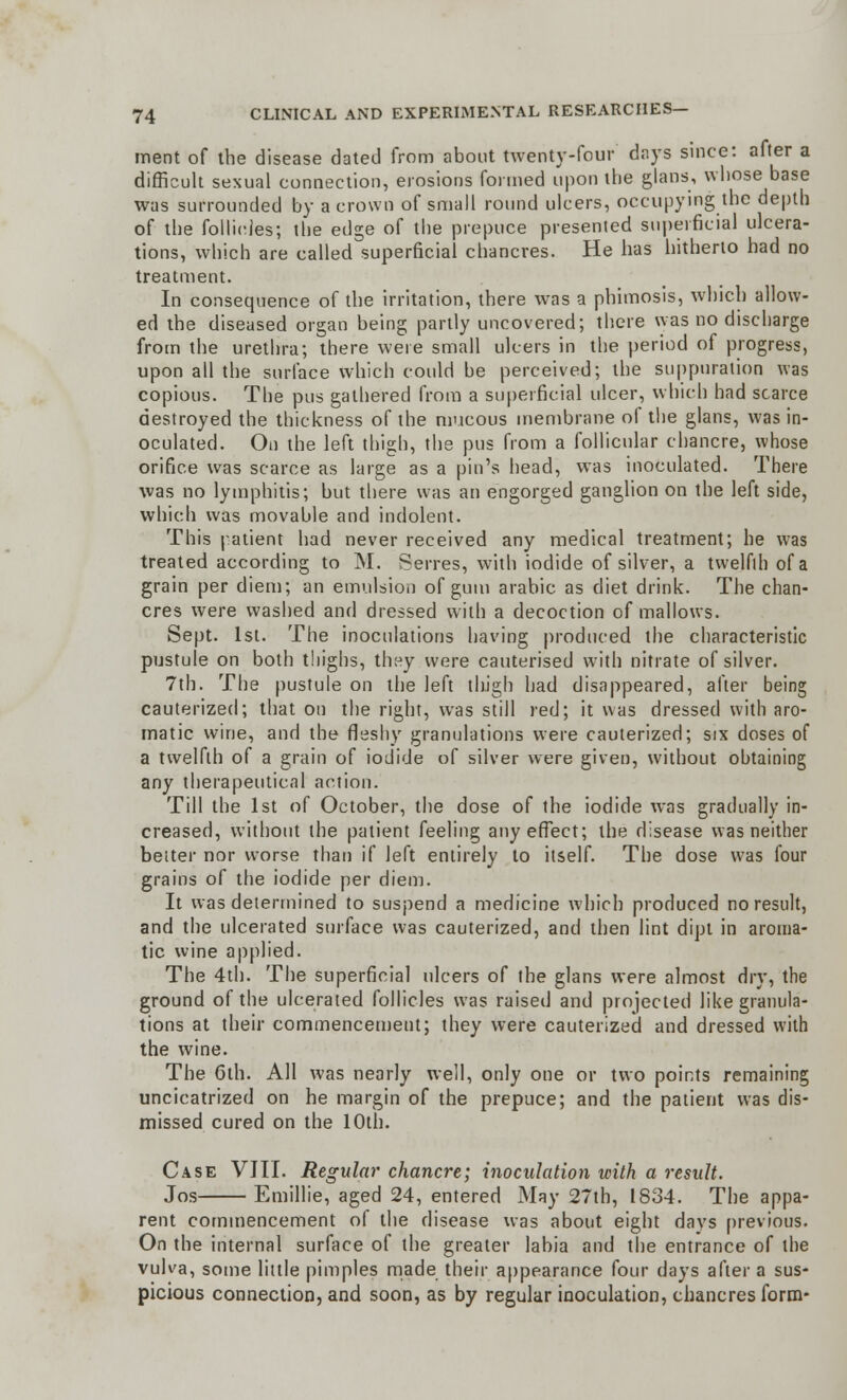 merit of the disease dated from about twenty-four days since: after a difficult sexual connection, erosions formed upon the glans, whose base was surrounded by a crown of small round ulcers, occupying the depth of the follicles; the edge of the prepuce presented superficial ulcera- tions, which are called superficial chancres. He has hitherto had no treatment. In consequence of the irritation, there was a phimosis, which allow- ed the diseased organ being partly uncovered; there was no discharge from the urethra; there were small ulcers in the period of progress, upon all the surface which could be perceived; the suppuration was copious. The pus gathered from a superficial ulcer, which had scarce destroyed the thickness of the mucous membrane of the glans, was in- oculated. On the left thigh, the pus from a follicular chancre, whose orifice was scarce as large as a pin's head, was inoculated. There was no lymphitis; but there was an engorged ganglion on the left side, which was movable and indolent. This patient had never received any medical treatment; he was treated according to M. Serres, with iodide of silver, a twelfth of a grain per diem; an emulsion of gum arabic as diet drink. The chan- cres were washed and dressed with a decoction of mallows. Sept. 1st. The inoculations having produced the characteristic pustule on both thighs, they were cauterised with nitrate of silver. 7th. The pustule on the left thigh had disappeared, after being cauterized; that on the right, was still red; it was dressed with aro- matic wine, and the fleshy granulations were cauterized; six doses of a twelfth of a grain of iodide of silver were given, without obtaining any therapeutical action. Till the 1st of October, the dose of the iodide was gradually in- creased, without the patient feeling any effect; the disease was neither belter nor worse than if left entirely to itself. The dose was four grains of the iodide per diem. It was determined to suspend a medicine which produced no result, and the ulcerated surface was cauterized, and then lint dipt in aroma- tic wine applied. The 4th. The superficial ulcers of the glans were almost dry, the ground of the ulcerated follicles was raised and projected like granula- tions at their commencement; they were cauterized and dressed with the wine. The 6th. All was nearly well, only one or two points remaining uncicatrized on he margin of the prepuce; and the patient was dis- missed cured on the 10th. Case VIII. Regular chancre; inoculation with a result. Jos Emillie, aged 24, entered May 27th, 1834. The appa- rent commencement of the disease was about eight days previous. On the internal surface of the greater labia and the entrance of the vulva, some little pimples made their appearance four days after a sus- picious connection, and soon, as by regular inoculation, chancres form-