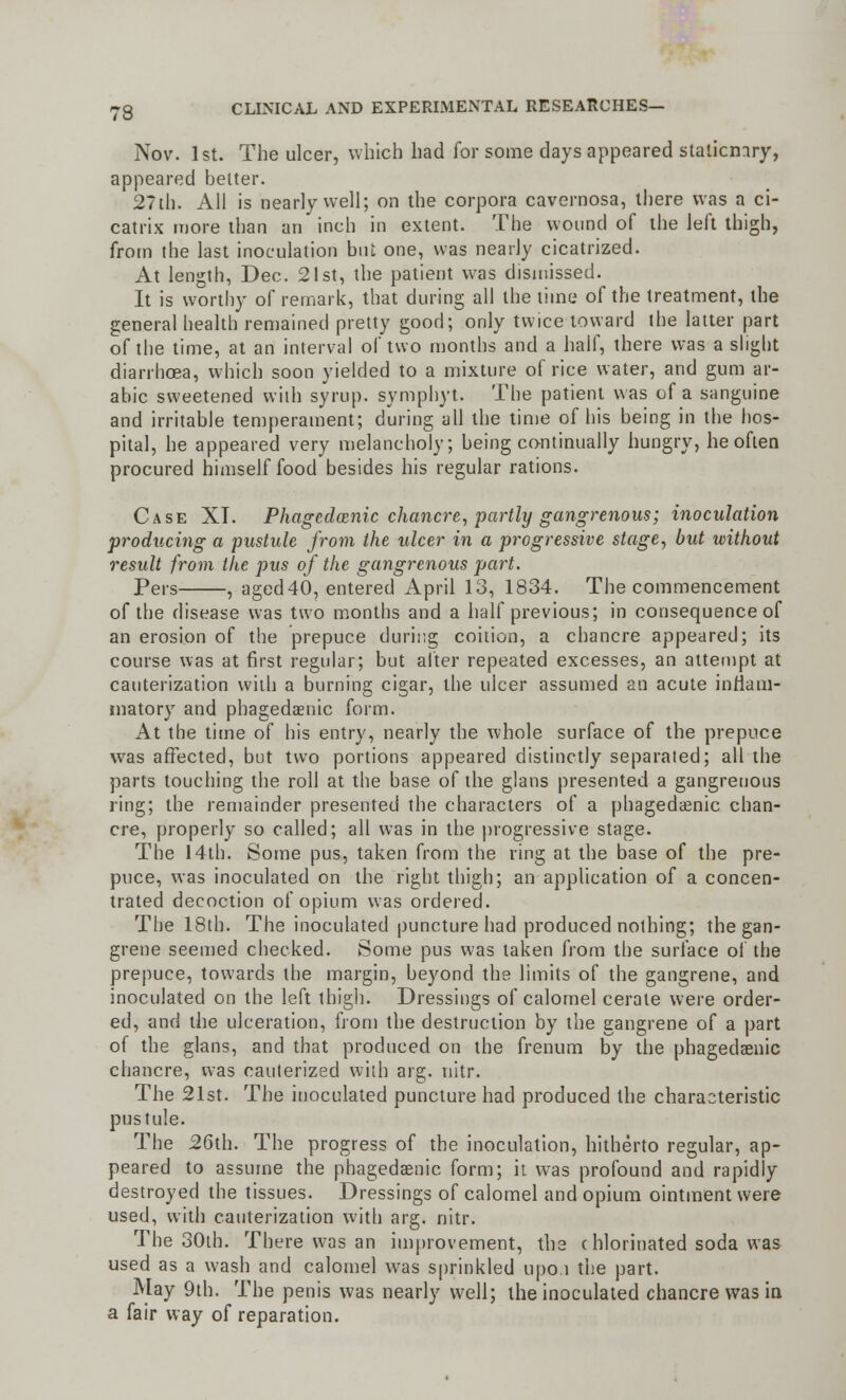 Nov. 1st. The ulcer, which had for some days appeared stationary, appeared better. 2?th. All is nearly well; on the corpora cavernosa, there was a ci- catrix more than an inch in extent. The wound of the left thigh, from the last inoculation but one, was nearly cicatrized. At length, Dec. 21st, the patient was dismissed. It is worthy of remark, that during all the time of the treatment, the general health remained pretty good; only twice toward the latter part of the time, at an interval of two months and a half, there was a slight diarrhoea, which soon yielded to a mixture of rice water, and gum ar- able sweetened with syrup, symphyt. The patient was of a sanguine and irritable temperament; during all the time of his being in the hos- pital, he appeared very melancholy; being continually hungry, he often procured himself food besides his regular rations. Case XT. Phagedenic chancre, partly gangrenous; inoculation producing a pustule from the ulcer in a progressive stage, but without result from the pus of the gangrenous part. Pers , aged40, entered April 13, 1834. The commencement of the disease was two months and a half previous; in consequence of an erosion of the prepuce during coition, a chancre appeared; its course was at first regular; but after repeated excesses, an attempt at cauterization with a burning cigar, the ulcer assumed an acute inflani- matory and phagedenic form. At the time of his entry, nearly the whole surface of the prepuce was affected, but two portions appeared distinctly separated; all the parts touching the roll at the base of the glans presented a gangrenous ring; the remainder presented the characters of a phagedenic chan- cre, properly so called; all was in the progressive stage. The 14th. Some pus, taken from the ring at the base of the pre- puce, was inoculated on the right thigh; an application of a concen- trated decoction of opium was ordered. The 18th. The inoculated puncture had produced nothing; the gan- grene seemed checked. Some pus was taken from the surface of the prepuce, towards the margin, beyond the limits of the gangrene, and inoculated on the left thigh. Dressings of calomel cerate were order- ed, and the ulceration, from the destruction by the gangrene of a part of the glans, and that produced on the frenum by the phagedenic chancre, was cauterized with arg. nitr. The 21st. The inoculated puncture had produced the characteristic pustule. The 26th. The progress of the inoculation, hitherto regular, ap- peared to assume the phagedenic form; it was profound and rapidly destroyed the tissues. Dressings of calomel and opium ointment were used, with cauterization with arg. nitr. The 30th. There was an improvement, the c hlorinated soda was used as a wash and calomel was sprinkled upo.i the part. May 9th. The penis was nearly well; the inoculated chancre was in a fair way of reparation.