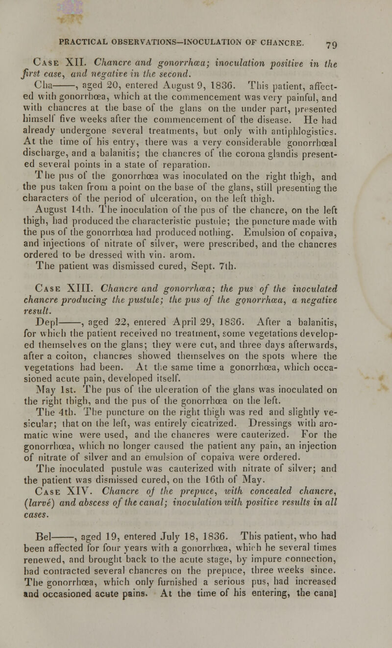 Case XII. Chancre and gonorrhoea; inoculation positive in the Jirst case., and negative in the second. Cha , aged 20, entered August 9, 1836. This patient, affect- ed with gonorrhoea, which at the commencement was very painful, and with chancres at the base of the glans on the under part, presented himself five weeks after the commencement of the disease. He had already undergone several treatments, but only with antiphlogistics. At the time of his entry, there was a very considerable gonorrhoeal discharge, and a balanitis; the chancres of the corona glandis present- ed several points in a state of reparation. The pus of the gonorrhoea was inoculated on the right thigh, and the pus taken from a point on the base of the glans, still presenting the characters of the period of ulceration, on the left thigh. August 14th. The inoculation of the pus of the chancre, on the left thigh, had produced the characteristic pustule; the puncture made with the pus of the gonorrhoea had produced nothing. Emulsion of copaiva, and injections of nitrate of silver, were prescribed, and the chancres ordered to be dressed with vin. arom. The patient was dismissed cured, Sept. 7th. Case XIII. Chancre and gonorrhoea; the pus of the inoculated chancre producing the pustule; the pus of the gonorrhoea, a negative result. Depl , aged 22, eniered April 29, 1836. After a balanitis, for which the patient received no treatment, some vegetations develop- ed themselves on the glans; they were cut, and three days afterwards, after a coiton, chancres showed themselves on the spots where the vegetations had been. At the same time a gonorrhoea, which occa- sioned acute pain, developed itself. May 1st. The pus of the ulceration of the glans was inoculated on the right thigh, and the pus of the gonorrhoea on the left. The 4th. The puncture on the right thigh was red and slightly ve- sicular; that on the left, was entirely cicatrized. Dressings with aro- matic wine were used, and the chancres were cauterized. For the gonorrhoea, which no longer caused the patient any pain, an injection of nitrate of silver and an emulsion of copaiva were ordered. The inoculated pustule was cauterized with nitrate of silver; and the patient was dismissed cured, on the 16th of May. Case XIV. Chancre oj the prepuce, with concealed chancre, (larve) and abscess of the canal; inoculation with positive results in all cases. Bel , aged 19, entered July 18, 1836. This patient, who had been affected for four years with a gonorrhoea, which he several times renewed, and brought back to the acute stage, by impure connection, had contracted several chancres on the prepuce, three weeks since. The gonorrhoea, which only furnished a serious pus, had increased and occasioned acute pains. At the time of his entering, the canal