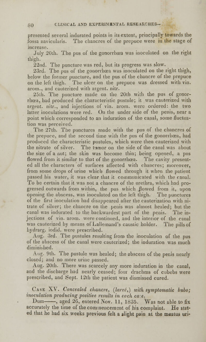 presented several indurated points in its extent, principally towards the fossa naviculars. The chancres of the prepuce were in the stage of increase. July 20th. The pus of the gonorrhoea was inoculated on the right thigh. 22nd. The puncture was red, but its progress was slow. 23rd. The pus of the gonorrhoea was inoculated on the right thigh, below the former puncture, and the pus of the chancre of the prepuce on the left thigh. The ulcer on the prepuce was dressed with vin. arom., and cauterized with argent, nitr. 25th. The puncture made on the 20th with the pus of gonor- rhoea, had produced the characteristic pustule; it was cauterized with argent, nitr., and injections of vin. arom. were ordered: the two latter inoculations were red. On the under side of the penis, near a point which corresponded to an induration of the canal, some fluctua- tion was perceived. The 27tb. The punctures made with the pus of the chancres of the prepuce, and the second time with the pus of the gonorrhoea, had produced the characteristic pustules, which were then cauterized with the nitrate of silver. The tumor on the side of the canal was about the size of a nut; the skin was become thin; being opened, a pus flowed from it similar to that of the gonorrhoea. The cavity present- ed all the characters of surfaces affected with chancres; moreover, from some drops of urine which flowed through it when the patient passed his water, it was clear that it communicated with the canal. To be certain that it was not a chancre of the urethra, which had pro- gressed outwards from within, the pus which flowed from it, upon opening the abscess, was inoculated on the left thigh. The punctures of the first inoculation had disappeared after the cauterization with ni- trate of silver; the chancre on the penis was almost healed; but the canal was indurated to the backwardest part of the penis. The in- jections of vin. arom. were continued, and the interior of the canal was cauterized by means of Lallemand's causiic holder. The pills of hydrarg. iodicl. were prescribed. Aug. 3rd. The pustules resulting from the inoculation of the pus of the abscess of the canal were cauterized; the induration was much diminished. Aug. 9th. The pustule was healed; the abscess of the penis nearly closed; and no more urine passed. Aug. 20th. There was scarcely any more induration in the canal, and the discharge had nearly ceased; four drachms of cubebs were prescribed, and Sept. 12th the patient was dismissed cured. Case XV. Concealed chancre, (larve,) icith symptomatic bubo; inoculation producing positive results in each ca:e. Dum , aged 26, entered Nov. 11, 1835. Was not able to fix accurately the time of the commencement of his complaint. He stat- ed that he had six weeks previous felt a slight pain at the meatus uri-