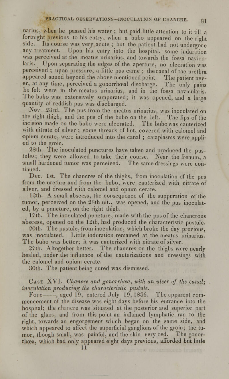 narius, when he passed his water ; but paid little attention to it till a fortnight previous to his entry, when a bubo appeared on the right side. Its course was very acute ; but the patient had not undergone any treatment. Upon his entry into the hospital, some induration was perceived at the meatus urinarius, and towards the fossa navicu- lars. Upon separating the edges of the aperture, no ulceration was perceived ; upon pressure, a little pus came ; thecanal of the urethra appeared sound beyond the above mentioned point. The patient nev- er, at any time, perceived a gonorrheal discharge. The only pains he felt were in the meatus urinarius, and in the fossa naviculars. The bubo was extensively suppurated; it was opened, and a large quantity of reddish pus was discharged. Nov. 23rd. The pus from the meatus urinarius, was inoculated on the right thigh, and the pus of the buho on the left. The lips of the incision made on the bubo were ulcerated. The bubo was cauterized with nitrate of silver ; some threads of lint, covered with calomel and opium cerate, were introduced into the canal ; cataplasms were appli- ed to the groin. 28ih. The inoculated punctures have taken and produced the pus- tules; they were allowed to take their course. Near the frenum, a small hardened tumor was perceived. The same dressings were con- tinued. Dec. 1st. The chancres of the thighs, from inoculation of the pus from the urethra and from the bubo, were cauterized with nitrate of silver, and dressed with calomel and opium cerate. 12th. A small abscess, the consequence of the suppuration of the tumor, perceived on the 28th ult., was opened, and the pus inoculat- ed, by a puncture, on the right thigh. 17th. The inoculated puncture, made with the pus of the chancrous abscess, opened on the 12th, had produced the characteristic pustule. 20lh. The pustule, from inoculation, which broke the clay previous, was inoculated. Little induration remained at the meatus urinarius. The bubo was better; it was cauterized with nitrate of silver. 27th. Altogether better. The chancres on the thighs were nearly healed, under the influence of the cauterizations and dressings with the calomel and opium cerate. 30th. The patient being cured was dismissed. Case XVI. Chancre and gonorrhoea, with an ulcer uf the canal; inoculation producing the characteristic pustule. Fouc , aged 19, entered July 19,1836. The apparent com- mencement of the disease was eight days before his entrance into the hospital; the chancre was situated at the posterior and superior part ofihe glans, and from this point an inflamed lymphatic ran to the right, towards an engorgement which began on the same side, and which appeared to affect the superficial ganglions of the groin; the tu- mor, though small, was painful, and the skin very red. The gonor- rhoea, which had only appeared eight days previous, afforded but little 11