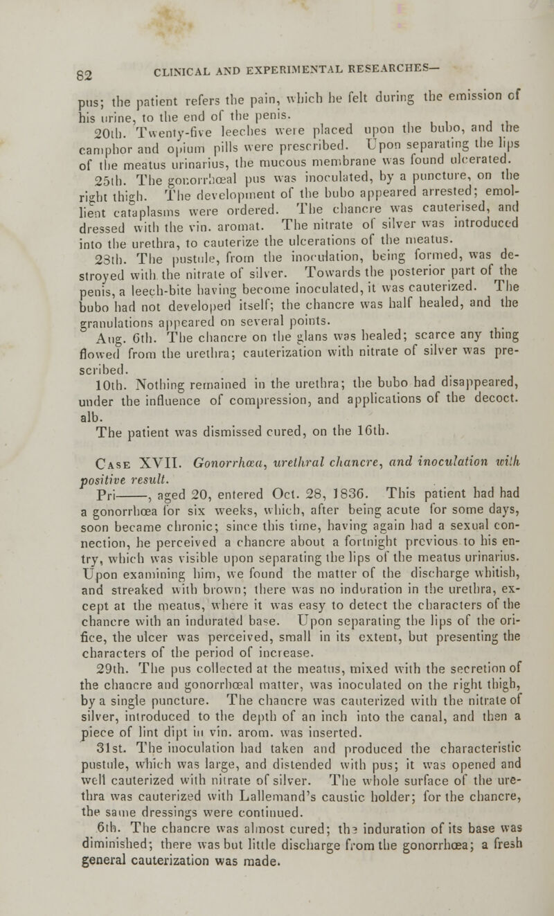 pus; the patient refers the pain, which he felt during the emission of his urine, to the end of the penis. 20lh. Twenty-five leeches were placed upon the bubo, and the camphor and opium pills were prescribed. Upon separating the lips of the meatus urinarius, the mucous membrane was found ulcerated. 25th. The gonorrhoea! pus was inoculated, by a puncture, on the right thigh. The development of the bubo appeared arrested; emol- lient cataplasms were ordered. The chancre was cauterised, and dressed with the fin. aromat. The nitrate of silver was introduced into the urethra, to cauterize the ulcerations of the meatus. 23th. The pustule, from the inoculation, being formed, was de- stroyed with the nitrate of silver. Towards the posterior part of the penis, a leech-bite having become inoculated, it was cauterized. The bubo had not developed itself; the chancre was half healed, and the granulations appeared on several points. Aug. Gth. The chancre on the glans was healed; scarce any thing flowed from the urethra; cauterization with nitrate of silver was pre- scribed. 10th. Nothing remained in the urethra; the bubo had disappeared, under the influence of compression, and applications of the decoct, alb. The patient was dismissed cured, on the 16th. Case XVII. Gonorrhoea, urethral chancre, and inoculation tcilh positive result. Pri , aged 20, entered Oct. 28, 1836. This patient had had a gonorrhoea for six weeks, which, after being acute for some days, soon became chronic; since this time, having again had a sexual con- nection, he perceived a chancre about a fortnight previous to his en- try, which was visible upon separating the lips of the meatus urinarius. Upon examining him, we found the matter of the discharge whitish, and streaked with brown; there was no induration in the urethra, ex- cept at the meatus, where it was easy to detect the characters of the chancre with an indurated base. Upon separating the lips of the ori- fice, the ulcer was perceived, small in its extent, but presenting the characters of the period of increase. 29th. The pus collected at the meatus, mixed with the secretion of the chancre and gonorrhceal matter, was inoculated on the right thigh, by a single puncture. The chancre was cauterized with the nitrate of silver, introduced to the depth of an inch into the canal, and then a piece of lint dipt in vin. arom. was inserted. 31st. The inoculation had taken and produced the characteristic pustule, which was large, and distended with pus; it was opened and well cauterized with nitrate of silver. The whole surface of the ure- thra was cauterized with Lallemand's caustic holder; for the chancre, the same dressings were continued. 6th. The chancre was almost cured; th? induration of its base was diminished; there was but little discharge from the gonorrhoea; a fresh general cauterization was made.